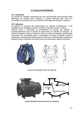 307
10. VÁLVULA DE RETENÇÃO
10.1. Introdução
As válvulas de retenção caracterizam-se pela auto-operação proporcionada pelas
diferenças de pressão entre montante e jusante exercidas pelo fluido em
conseqüência do próprio fluxo, não havendo necessidade da atuação do operador.
10.2. Aplicação.
As válvulas de retenção são denominadas de “válvulas unidirecionais” e são
instaladas com a finalidade de evitar a inversão no sentido do fluxo, o refluxo.
Quando ocorre a interrupção no fornecimento de energia das bombas e,
conseqüentemente ocorre a parada do escoamento, as válvulas de retenção se
fecham impedindo o refluxo e retendo a coluna do fluido na tubulação. Como função
secundária, são importantes para a manutenção da coluna de líquido durante a
paralisação e fundamentais também para se evitar que a sobre-pressão causada por
golpes de aríete resultantes da parada brusca do escoamento chegue às bombas.
VÁLVULA DE RETENÇÃO, TIPO FLAP CIRCULAR
CORTE ESQUEMÁTICO DE UMA VÁLVULA DE RETENÇÃO
 