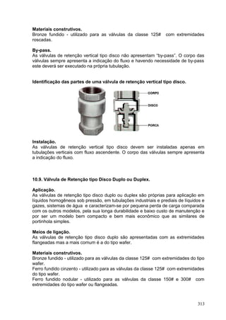 313
Materiais construtivos.
Bronze fundido - utilizado para as válvulas da classe 125# com extremidades
roscadas.
By-pass.
As válvulas de retenção vertical tipo disco não apresentam “by-pass”. O corpo das
válvulas sempre apresenta a indicação do fluxo e havendo necessidade de by-pass
este deverá ser executado na própria tubulação.
Identificação das partes de uma válvula de retenção vertical tipo disco.
Instalação.
As válvulas de retenção vertical tipo disco devem ser instaladas apenas em
tubulações verticais com fluxo ascendente. O corpo das válvulas sempre apresenta
a indicação do fluxo.
10.9. Válvula de Retenção tipo Disco Duplo ou Duplex.
Aplicação.
As válvulas de retenção tipo disco duplo ou duplex são próprias para aplicação em
líquidos homogêneos sob pressão, em tubulações industriais e prediais de líquidos e
gazes, sistemas de água e caracterizam-se por pequena perda de carga comparada
com os outros modelos, pela sua longa durabilidade e baixo custo de manutenção e
por ser um modelo bem compacto e bem mais econômico que as similares de
portinhola simples.
Meios de ligação.
As válvulas de retenção tipo disco duplo são apresentadas com as extremidades
flangeadas mas a mais comum é a do tipo wafer.
Materiais construtivos.
Bronze fundido - utilizado para as válvulas da classe 125# com extremidades do tipo
wafer.
Ferro fundido cinzento - utilizado para as válvulas da classe 125# com extremidades
do tipo wafer.
Ferro fundido nodular - utilizado para as válvulas da classe 150# e 300# com
extremidades do tipo wafer ou flangeadas.
 