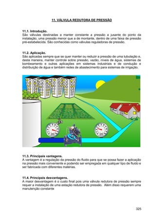 325
11. VÁLVULA REDUTORA DE PRESSÃO
11.1. Introdução.
São válvulas destinadas a manter constante a pressão a jusante do ponto da
instalação, uma pressão menor que a de montante, dentro de uma faixa de pressão
pré-estabelecida. São conhecidas como válvulas reguladoras de pressão.
11.2. Aplicação.
São aplicadas sempre que se quer manter ou reduzir a pressão de uma tubulação e,
desta maneira, manter controle sobre pressão, vazão, níveis de água, sistemas de
bombeamento e outras aplicações em sistemas industriais e de condução e
distribuição de água e também redes de abastecimento para sistemas de irrigação.
11.3. Principais vantagens.
A vantagem é a regulação da pressão do fluido para que se possa fazer a aplicação
na pressão mais conveniente e podendo ser empregada em qualquer tipo de fluido e
ser fabricada com diferentes matérias.
11.4. Principais desvantagens.
A maior desvantagem é o custo final pois uma válvula redutora de pressão sempre
requer a instalação de uma estação redutora de pressão. Além disso requerem uma
manutenção constante
 