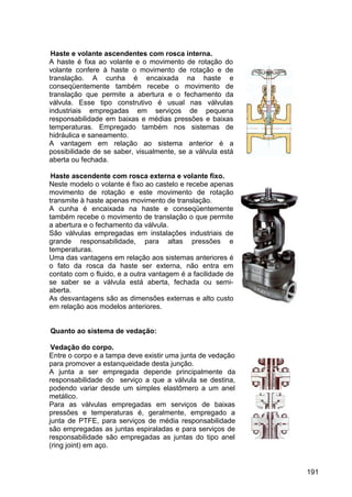 191
Haste e volante ascendentes com rosca interna.
A haste é fixa ao volante e o movimento de rotação do
volante confere à haste o movimento de rotação e de
translação. A cunha é encaixada na haste e
conseqüentemente também recebe o movimento de
translação que permite a abertura e o fechamento da
válvula. Esse tipo construtivo é usual nas válvulas
industriais empregadas em serviços de pequena
responsabilidade em baixas e médias pressões e baixas
temperaturas. Empregado também nos sistemas de
hidráulica e saneamento.
A vantagem em relação ao sistema anterior é a
possibilidade de se saber, visualmente, se a válvula está
aberta ou fechada.
Haste ascendente com rosca externa e volante fixo.
Neste modelo o volante é fixo ao castelo e recebe apenas
movimento de rotação e este movimento de rotação
transmite à haste apenas movimento de translação.
A cunha é encaixada na haste e conseqüentemente
também recebe o movimento de translação o que permite
a abertura e o fechamento da válvula.
São válvulas empregadas em instalações industriais de
grande responsabilidade, para altas pressões e
temperaturas.
Uma das vantagens em relação aos sistemas anteriores é
o fato da rosca da haste ser externa, não entra em
contato com o fluido, e a outra vantagem é a facilidade de
se saber se a válvula está aberta, fechada ou semi-
aberta.
As desvantagens são as dimensões externas e alto custo
em relação aos modelos anteriores.
Quanto ao sistema de vedação:
Vedação do corpo.
Entre o corpo e a tampa deve existir uma junta de vedação
para promover a estanqueidade desta junção.
A junta a ser empregada depende principalmente da
responsabilidade do serviço a que a válvula se destina,
podendo variar desde um simples elastômero a um anel
metálico.
Para as válvulas empregadas em serviços de baixas
pressões e temperaturas é, geralmente, empregado a
junta de PTFE, para serviços de média responsabilidade
são empregadas as juntas espiraladas e para serviços de
responsabilidade são empregadas as juntas do tipo anel
(ring joint) em aço.
 