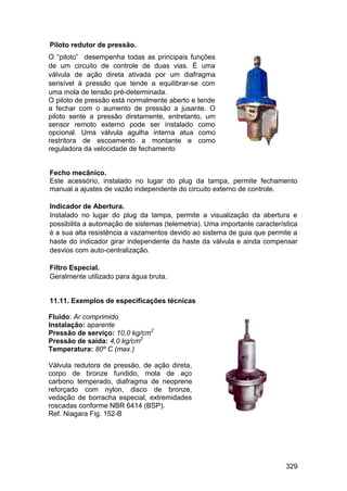 329
Piloto redutor de pressão.
O “piloto” desempenha todas as principais funções
de um circuito de controle de duas vias. É uma
válvula de ação direta ativada por um diafragma
sensível à pressão que tende a equilibrar-se com
uma mola de tensão pré-determinada.
O piloto de pressão está normalmente aberto e tende
a fechar com o aumento de pressão a jusante. O
piloto sente a pressão diretamente, entretanto, um
sensor remoto externo pode ser instalado como
opcional. Uma válvula agulha interna atua como
restritora de escoamento a montante e como
reguladora da velocidade de fechamento
Fecho mecânico.
Este acessório, instalado no lugar do plug da tampa, permite fechamento
manual a ajustes de vazão independente do circuito externo de controle.
Indicador de Abertura.
Instalado no lugar do plug da tampa, permite a visualização da abertura e
possibilita a automação de sistemas (telemetria). Uma importante característica
é a sua alta resistência a vazamentos devido ao sistema de guia que permite a
haste do indicador girar independente da haste da válvula e ainda compensar
desvios com auto-centralização.
Filtro Especial.
Geralmente utilizado para água bruta.
11.11. Exemplos de especificações técnicas
Fluido: Ar comprimido
Instalação: aparente
Pressão de serviço: 10,0 kg/cm2
Pressão de saída: 4,0 kg/cm2
Temperatura: 80º C (max.)
Válvula redutora de pressão, de ação direta,
corpo de bronze fundido, mola de aço
carbono temperado, diafragma de neoprene
reforçado com nylon, disco de bronze,
vedação de borracha especial, extremidades
roscadas conforme NBR 6414 (BSP).
Ref. Niagara Fig. 152-B
 