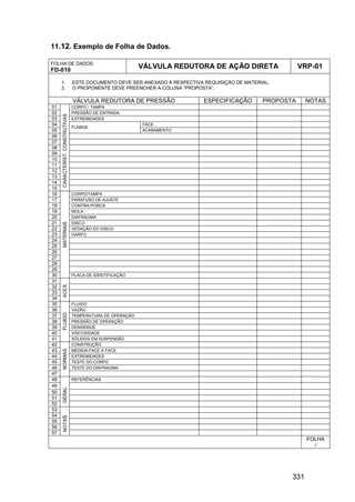 331
11.12. Exemplo de Folha de Dados.
FOLHA DE DADOS
FD-010
VÁLVULA REDUTORA DE AÇÃO DIRETA VRP-01
1. ESTE DOCUMENTO DEVE SER ANEXADO À RESPECTIVA REQUISIÇÃO DE MATERIAL.
2. O PROPONENTE DEVE PREENCHER A COLUNA “PROPOSTA”.
VÁLVULA REDUTORA DE PRESSÃO ESPECIFICAÇÃO PROPOSTA NOTAS
01 CORPO / TAMPA
02 PRESSÃO DE ENTRADA
03 EXTREMIDADES
04 FACE
05
FLANGE
ACABAMENTO
06
07
08
09
10
11
12
13
14
15
CARACTERÍST.CONSTRUTIVAS
16 CORPO/TAMPA
17 PARAFUSO DE AJUSTE
18 CONTRA-PORCA
19 MOLA
20 DIAFRAGMA
21 DISCO
22 VEDAÇÃO DO DISCO
23 GARFO
24
25
26
27
28
29
30
MATERIAIS
PLACA DE IDENTIFICAÇÃO
31
32
33
34
ACES.
35 FLUIDO
36 VAZÃO
37 TEMPERATURA DE OPERAÇÃO
38 PRESSÃO DE OPERAÇÃO
39 DENSIDADE
40 VISCOSIDADE
41
FLUIDO
SÓLIDOS EM SUSPENSÃO
42 CONSTRUÇÃO
43 MEDIDA FACE A FACE
44 EXTREMIDADES
45 TESTE DO CORPO
46 TESTE DO DIAFRAGMA
47
NORMAS
48 REFERÊNCIAS
49
50
51
52
GERAL
53
54
55
56
57
NOTAS
FOLHA
/
 