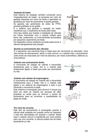 192
Vedação da haste:
Este sistema de vedação, também conhecido como
“engaxetamento da haste”, se processa por meio de
gaxetas dispostas em torno da haste e apertadas ou
ajustadas por meio de prisioneiros e aperta gaxetas.
As gaxetas são geralmente de anéis de PTFE,
aramida grafitada ou de grafite.
É o sistema que garante a vedação da haste,
impedindo que o vazamento do fluido pela haste.
Uma das razões que impede a instalação de válvulas
em linhas horizontais com o volante voltado para
baixo são, justamente, os inconvenientes provocados
por pequenos vazamentos da haste.
Um dispositivo cônico existente na haste pode tornar a
válvula reengaxetavel sob pressão.
Quanto ao acionamento das válvulas:
É o dispositivo que transmite força à haste para dar movimento ao obturador. Uma
das formas de acionamento, talvez a mais comum, é o volante mas o acionamento
pode ainda ser executado por meio de alavanca, por meios automáticos, elétricos ou
pneumáticos.
Volante com acionamento direto.
O movimento de rotação do volante é transmitido
diretamente para a haste, isto é, o volante está
diretamente ligado à haste que pode ser ascendente
ou não.
Volante com redutor de engrenagens.
O movimento de rotação do volante não é transmitido
indiretamente para a haste, isto é, o volante está
ligado a um sistema de engrenagens e este é que
transmite o movimento à haste.
Este sistema é empregado para diminuir o torque que
deve ser dado ao volante em serviços de altas
pressões ou ainda para se diminuir o tempo de
fechamento para se minimizar a possibilidade do
golpe de aríete.
Por meio de corrente.
Este tipo de acionamento é empregado quando a
válvula está instalada em posição acima do operador
e este tem dificuldades em acessar o volante. Neste
caso o volante comum é substituído por outro próprio
para uso com corrente. A válvula poderá ser de haste
ascendente ou não.
 