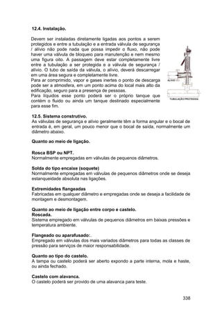 338
12.4. Instalação.
Devem ser instaladas diretamente ligadas aos pontos a serem
protegidos e entre a tubulação e a entrada válvula de segurança
/ alívio não pode nada que possa impedir o fluxo, não pode
haver uma válvula de bloqueio para manutenção e nem mesmo
uma figura oito. A passagem deve estar completamente livre
entre a tubulação a ser protegida e a válvula de segurança /
alívio. O tubo de saída da válvula, o alívio, deverá descarregar
em uma área segura e completamente livre.
Para ar comprimido, vapor e gases inertes o ponto de descarga
pode ser a atmosfera, em um ponto acima do local mais alto da
edificação, seguro para a presença de pessoas.
Para líquidos esse ponto poderá ser o próprio tanque que
contém o fluido ou ainda um tanque destinado especialmente
para esse fim.
12.5. Sistema construtivo.
As válvulas de segurança e alívio geralmente têm a forma angular e o bocal de
entrada é, em geral, um pouco menor que o bocal de saída, normalmente um
diâmetro abaixo.
Quanto ao meio de ligação.
Rosca BSP ou NPT.
Normalmente empregadas em válvulas de pequenos diâmetros.
Solda do tipo encaixe (soquete)
Normalmente empregadas em válvulas de pequenos diâmetros onde se deseja
estanqueidade absoluta nas ligações.
Extremidades flangeadas
Fabricadas em qualquer diâmetro e empregadas onde se deseja a facilidade de
montagem e desmontagem.
Quanto ao meio de ligação entre corpo e castelo.
Roscada.
Sistema empregado em válvulas de pequenos diâmetros em baixas pressões e
temperatura ambiente.
Flangeado ou aparafusado:.
Empregado em válvulas dos mais variados diâmetros para todas as classes de
pressão para serviços de maior responsabilidade.
Quanto ao tipo do castelo.
A tampa ou castelo poderá ser aberto expondo a parte interna, mola e haste,
ou ainda fechado.
Castelo com alavanca.
O castelo poderá ser provido de uma alavanca para teste.
 