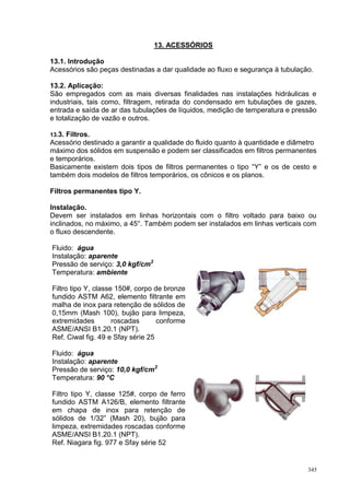 345
13. ACESSÓRIOS
13.1. Introdução
Acessórios são peças destinadas a dar qualidade ao fluxo e segurança à tubulação.
13.2. Aplicação:
São empregados com as mais diversas finalidades nas instalações hidráulicas e
industriais, tais como, filtragem, retirada do condensado em tubulações de gazes,
entrada e saída de ar das tubulações de líquidos, medição de temperatura e pressão
e totalização de vazão e outros.
13.3. Filtros.
Acessório destinado a garantir a qualidade do fluido quanto à quantidade e diâmetro
máximo dos sólidos em suspensão e podem ser classificados em filtros permanentes
e temporários.
Basicamente existem dois tipos de filtros permanentes o tipo “Y” e os de cesto e
também dois modelos de filtros temporários, os cônicos e os planos.
Filtros permanentes tipo Y.
Instalação.
Devem ser instalados em linhas horizontais com o filtro voltado para baixo ou
inclinados, no máximo, a 45°. Também podem ser instalados em linhas verticais com
o fluxo descendente.
Fluido: água
Instalação: aparente
Pressão de serviço: 3,0 kgf/cm2
Temperatura: ambiente
Filtro tipo Y, classe 150#, corpo de bronze
fundido ASTM A62, elemento filtrante em
malha de inox para retenção de sólidos de
0,15mm (Mash 100), bujão para limpeza,
extremidades roscadas conforme
ASME/ANSI B1.20.1 (NPT).
Ref. Ciwal fig. 49 e Sfay série 25
Fluido: água
Instalação: aparente
Pressão de serviço: 10,0 kgf/cm2
Temperatura: 90 °C
Filtro tipo Y, classe 125#, corpo de ferro
fundido ASTM A126/B, elemento filtrante
em chapa de inox para retenção de
sólidos de 1/32” (Mash 20), bujão para
limpeza, extremidades roscadas conforme
ASME/ANSI B1.20.1 (NPT).
Ref. Niagara fig. 977 e Sfay série 52
 