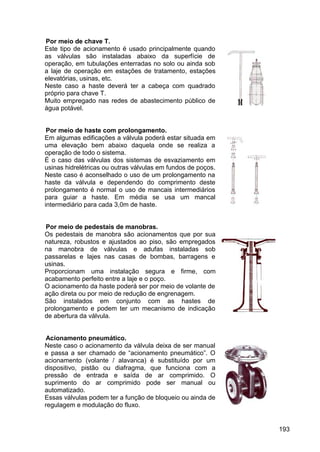 193
Por meio de chave T.
Este tipo de acionamento é usado principalmente quando
as válvulas são instaladas abaixo da superfície de
operação, em tubulações enterradas no solo ou ainda sob
a laje de operação em estações de tratamento, estações
elevatórias, usinas, etc.
Neste caso a haste deverá ter a cabeça com quadrado
próprio para chave T.
Muito empregado nas redes de abastecimento público de
água potável.
Por meio de haste com prolongamento.
Em algumas edificações a válvula poderá estar situada em
uma elevação bem abaixo daquela onde se realiza a
operação de todo o sistema.
É o caso das válvulas dos sistemas de esvaziamento em
usinas hidrelétricas ou outras válvulas em fundos de poços.
Neste caso é aconselhado o uso de um prolongamento na
haste da válvula e dependendo do comprimento deste
prolongamento é normal o uso de mancais intermediários
para guiar a haste. Em média se usa um mancal
intermediário para cada 3,0m de haste.
Por meio de pedestais de manobras.
Os pedestais de manobra são acionamentos que por sua
natureza, robustos e ajustados ao piso, são empregados
na manobra de válvulas e adufas instaladas sob
passarelas e lajes nas casas de bombas, barragens e
usinas.
Proporcionam uma instalação segura e firme, com
acabamento perfeito entre a laje e o poço.
O acionamento da haste poderá ser por meio de volante de
ação direta ou por meio de redução de engrenagem.
São instalados em conjunto com as hastes de
prolongamento e podem ter um mecanismo de indicação
de abertura da válvula.
Acionamento pneumático.
Neste caso o acionamento da válvula deixa de ser manual
e passa a ser chamado de “acionamento pneumático”. O
acionamento (volante / alavanca) é substituído por um
dispositivo, pistão ou diafragma, que funciona com a
pressão de entrada e saída de ar comprimido. O
suprimento do ar comprimido pode ser manual ou
automatizado.
Essas válvulas podem ter a função de bloqueio ou ainda de
regulagem e modulação do fluxo.
 
