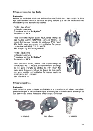 346
Filtros permanentes tipo Cesto.
Instalação.
Devem ser instalados em linhas horizontais com o filtro voltado para baixo. Os filtros
tipo cesto devem substituir os filtros do tipo y sempre que se fizer necessário uma
limpeza freqüente do elemento filtrante.
Fluido: óleo diesel
Instalação: aparente
Pressão de serviço: 2,0 kgf/cm2
Temperatura: 30 °C
Filtro tipo cesto simplex, classe 150#, corpo e tampa de
aço fundido ASTM A216/WCB, elemento filtrante em
chapa de inox para retenção de sólidos de 1/64” (Mash
40), bujão para drenagem, extremidades flangeadas
conforme ASME/ANSI B16.5-150#FR.
Ref. Niagara fig. 995 e Sfay série 45
Fluido: água bruta
Instalação: aparente
Pressão de serviço: 1,0 kgf/cm2
Temperatura: 30 °C
Filtro tipo cesto duplex, classe 125#, corpo e tampa de
ferro fundido ASTM A126/B, elemento filtrante em chapa
de inox para retenção de sólidos de 1/16” (Mash 10),
bujão para drenagem, válvula de desvio do tipo macho
em ferro fundido, extremidades flangeadas conforme
ASME/ANSI B16.1-125#FP.
Ref. Sfay série 22
Filtros temporários.
Instalação.
São instalados para proteger equipamentos e posteriormente serem removidos,
geralmente após a pré-partida ou após manutenções. São fabricados em chapa de
aço carbono ou inox e instalados entre flanges, tipo wafer.
TIPO PLANO TIPO CÔNICO TIPO CESTO
 