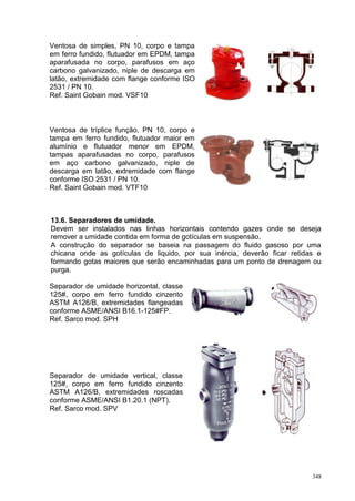 348
Ventosa de simples, PN 10, corpo e tampa
em ferro fundido, flutuador em EPDM, tampa
aparafusada no corpo, parafusos em aço
carbono galvanizado, niple de descarga em
latão, extremidade com flange conforme ISO
2531 / PN 10.
Ref. Saint Gobain mod. VSF10
Ventosa de tríplice função, PN 10, corpo e
tampa em ferro fundido, flutuador maior em
alumínio e flutuador menor em EPDM,
tampas aparafusadas no corpo, parafusos
em aço carbono galvanizado, niple de
descarga em latão, extremidade com flange
conforme ISO 2531 / PN 10.
Ref. Saint Gobain mod. VTF10
13.6. Separadores de umidade.
Devem ser instalados nas linhas horizontais contendo gazes onde se deseja
remover a umidade contida em forma de gotículas em suspensão.
A construção do separador se baseia na passagem do fluido gasoso por uma
chicana onde as gotículas de liquido, por sua inércia, deverão ficar retidas e
formando gotas maiores que serão encaminhadas para um ponto de drenagem ou
purga.
Separador de umidade horizontal, classe
125#, corpo em ferro fundido cinzento
ASTM A126/B, extremidades flangeadas
conforme ASME/ANSI B16.1-125#FP.
Ref. Sarco mod. SPH
Separador de umidade vertical, classe
125#, corpo em ferro fundido cinzento
ASTM A126/B, extremidades roscadas
conforme ASME/ANSI B1.20.1 (NPT).
Ref. Sarco mod. SPV
 