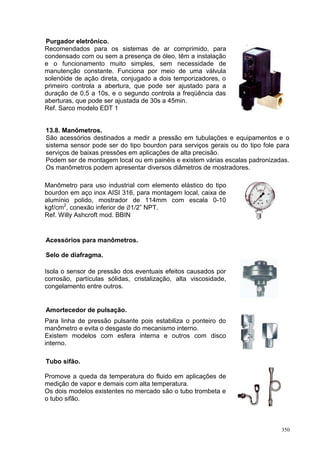 350
Purgador eletrônico.
Recomendados para os sistemas de ar comprimido, para
condensado com ou sem a presença de óleo, têm a instalação
e o funcionamento muito simples, sem necessidade de
manutenção constante. Funciona por meio de uma válvula
solenóide de ação direta, conjugado a dois temporizadores, o
primeiro controla a abertura, que pode ser ajustado para a
duração de 0,5 a 10s, e o segundo controla a freqüência das
aberturas, que pode ser ajustada de 30s a 45min.
Ref. Sarco modelo EDT 1
13.8. Manômetros.
São acessórios destinados a medir a pressão em tubulações e equipamentos e o
sistema sensor pode ser do tipo bourdon para serviços gerais ou do tipo fole para
serviços de baixas pressões em aplicações de alta precisão.
Podem ser de montagem local ou em painéis e existem várias escalas padronizadas.
Os manômetros podem apresentar diversos diâmetros de mostradores.
Manômetro para uso industrial com elemento elástico do tipo
bourdon em aço inox AISI 316, para montagem local, caixa de
alumínio polido, mostrador de 114mm com escala 0-10
kgf/cm2
, conexão inferior de 1/2” NPT.
Ref. Willy Ashcroft mod. BBIN
Acessórios para manômetros.
Selo de diafragma.
Isola o sensor de pressão dos eventuais efeitos causados por
corrosão, partículas sólidas, cristalização, alta viscosidade,
congelamento entre outros.
Amortecedor de pulsação.
Para linha de pressão pulsante pois estabiliza o ponteiro do
manômetro e evita o desgaste do mecanismo interno.
Existem modelos com esfera interna e outros com disco
interno.
Tubo sifão.
Promove a queda da temperatura do fluido em aplicações de
medição de vapor e demais com alta temperatura.
Os dois modelos existentes no mercado são o tubo trombeta e
o tubo sifão.
 