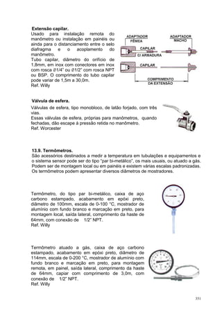 351
Extensão capilar.
Usado para instalação remota do
manômetro ou instalação em painéis ou
ainda para o distanciamento entre o selo
diafragma e o acoplamento do
manômetro.
Tubo capilar, diâmetro do orifício de
1,8mm, em inox com conectores em inox
com rosca 1/4” ou 1/2” com rosca NPT
ou BSP. O comprimento do tubo capilar
pode variar de 1,5m a 30,0m.
Ref. Willy
Válvula de esfera.
Válvulas de esfera, tipo monobloco, de latão forjado, com três
vias.
Essas válvulas de esfera, próprias para manômetros, quando
fechadas, dão escape à pressão retida no manômetro.
Ref. Worcester
13.9. Termômetros.
São acessórios destinados a medir a temperatura em tubulações e equipamentos e
o sistema sensor pode ser do tipo “par bi-metálico”, os mais usuais, ou atuado a gás.
Podem ser de montagem local ou em painéis e existem várias escalas padronizadas.
Os termômetros podem apresentar diversos diâmetros de mostradores.
Termômetro, do tipo par bi-metálico, caixa de aço
carbono estampado, acabamento em epóxi preto,
diâmetro de 100mm, escala de 0-100 °C, mostrador de
alumínio com fundo branco e marcação em preto, para
montagem local, saída lateral, comprimento da haste de
64mm, com conexão de ∅1/2” NPT.
Ref. Willy
Termômetro atuado a gás, caixa de aço carbono
estampado, acabamento em epóxi preto, diâmetro de
114mm, escala de 0-200 °C, mostrador de alumínio com
fundo branco e marcação em preto, para montagem
remota, em painel, saída lateral, comprimento da haste
de 64mm, capiar com comprimento de 3,0m, com
conexão de ∅1/2” NPT.
Ref. Willy
 
