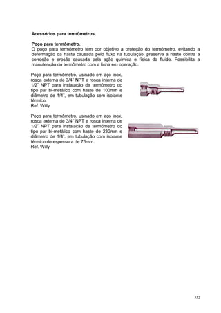 352
Acessórios para termômetros.
Poço para termômetro.
O poço para termômetro tem por objetivo a proteção do termômetro, evitando a
deformação da haste causada pelo fluxo na tubulação, preserva a haste contra a
corrosão e erosão causada pela ação química e física do fluido. Possibilita a
manutenção do termômetro com a linha em operação.
Poço para termômetro, usinado em aço inox,
rosca externa de 3/4” NPT e rosca interna de
1/2” NPT para instalação de termômetro do
tipo par bi-metálico com haste de 100mm e
diâmetro de 1/4”, em tubulação sem isolante
térmico.
Ref. Willy
Poço para termômetro, usinado em aço inox,
rosca externa de 3/4” NPT e rosca interna de
1/2” NPT para instalação de termômetro do
tipo par bi-metálico com haste de 230mm e
diâmetro de 1/4”, em tubulação com isolante
térmico de espessura de 75mm.
Ref. Willy
 