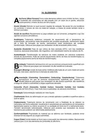 353
14. GLOSSÁRIO
lto-Forno (Blast Furnace) Forno onde elementos sólidos como minério de ferro, coque
e fundentes são combinados em alta pressão com um sopro de ar quente, reduzindo
continuamente o minério de ferro em ferro líquido.
Anodo (Anode) Eletrodo no qual ocorrem reações de oxidação. No anodo há uma tendência
em aumentar o número de íons do metal em solução, a massa do anodo também tende a
diminuir (corrosão).
Anodo de sacrifício Recobrimento ou peça soldada que vai corroendo, protegendo o aço dos
agentes corrosivos atmosféricos.
Austêmpera Tratamento isotérmico composto de aquecimento até a temperatura de
austenitização, permanência nesta temperatura até completa equalização, resfriamento rápido
até a faixa de formação da bainita, permanência nesta temperatura até completa
transformação. Utiliza-se para peças que necessitam de alta tenacidade (efeito-mola).
Austenita (Austenite) Fase do aço cúbica de face centrada (CFC), com boa resistência
mecânica, apreciável tenacidade, não magnética, com solubilidade máxima de carbono de 2%.
Austenitização Transformação da estrutura da matriz existente em estrutura austenítica
através de aquecimento. Pode ser parcial (aquecimento dentro da faixa de transformação) ou
completa (aquecimento acima da faixa de transformação).
oretação Tratamento termoquímico em que se promove enriquecimento superficial com
boro. Utiliza-se para peças que necessitam de alta resistência à abrasão.
Brasagem (Brazing) Junção de duas partes metálicas pela fusão de um outro metal com ponto
de fusão mais baixo, esta técnica é chamada de solda forte.
ementação (Cementing; Cementation; Carburizing; Casehardening) Tratamento
termoquímico em que se promove enriquecimento superficial com carbono, por
difusão.Utiliza-se para peças que necessitem de alta dureza superficial, alta resistência
à fadiga de contato e submetidas a cargas superficiais elevadas.
Cementita (Fe3C) (Cementite; Carbide Carbon; Cementite Carbide; Iron Carbide)
Carboneto de Ferro (Fe3C). Fase muito dura e quebradiça, de estrutura ortorrômbica.
Cianetação Carbonitretação realizada em meio líquido.
Cisalhamento Modo de deformação em que a tensão aplicada é paralela à superfície sobre a
qual se aplica.
Coalescimento Tratamento térmico de recozimento com a finalidade de se obterem os
carbonetos sob forma esferoidal. Usualmente é caracterizado por permanência em temperatura
ligeiramente superior ou inferior ao ponto A1 ou oscilação em torno de A1 e resfriamento lento.
Também denominado esferoidização. Utiliza-se para produtos que necessitem de dureza
baixíssima para poderem ser deformadas plasticamente.
Conformabilidade Propriedade do material que se deforma com facilidade, podendo tomar
diversas formas segundo as cargas submetidas.
Coque (Coke) Carvão tratado ao forno para a evacuação dos elementos voláteis. Basicamente
carbono puro, é um dos elementos da combustão do alto-forno.
A
B
C
 