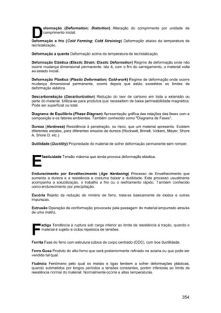 354
eformação (Deformation; Distortion) Alteração do comprimento por unidade de
comprimento inicial.
Deformação a frio (Cold Forming; Cold Straining) Deformação abaixo da temperatura de
recristalização.
Deformação a quente Deformação acima da temperatura de recristalização.
Deformação Elástica (Elastic Strain; Elastic Deformation) Regime de deformação onde não
ocorre mudança dimensional permanente, isto é, com o fim do carregamento, o material volta
ao estado inicial.
Deformação Plástica (Plastic Deformation; Cold-work) Regime de deformação onde ocorre
mudança dimensional permanente, ocorre depois que estão excedidos os limites de
deformação elástica.
Descarbonetação (Decarburization) Redução do teor de carbono em toda a extensão ou
parte do material. Utiliza-se para produtos que necessitem de baixa permeabilidade magnética.
Pode ser superficial ou total.
Diagrama de Equilíbrio (Phase Diagram) Apresentação gráfica das relações das fases com a
composição e os fatores ambientes. Também conhecido como "Diagrama de Fases".
Dureza (Hardness) Resistência à penetração, ou risco, que um material apresenta. Existem
diferentes escalas, para diferentes ensaios de dureza (Rockwell, Brinell, Vickers, Meyer, Shore
A, Shore D, etc.).
Dutilidade (Ductility) Propriedade do material de sofrer deformação permanente sem romper.
lasticidade Tensão máxima que ainda provoca deformação elástica.
Endurecimento por Envelhecimento (Age Hardening) Processo de Envelhecimento que
aumenta a dureza e a resistência e costuma baixar a dutilidade. Este processo usualmente
acompanha a solubilização, o trabalho a frio ou o resfriamento rápido. Também conhecido
como endurecimento por precipitação.
Escória Rejeito da redução de minério de ferro, trata-se basicamente de óxidos e outras
impurezas.
Extrusão Operação de conformação provocada pela passagem do material empurrado através
de uma matriz.
adiga Tendência à ruptura sob carga inferior ao limite de resistência à tração, quando o
material é sujeito a ciclos repetidos de tensões.
Ferrita Fase do ferro com estrutura cúbica de corpo centrado (CCC), com boa ductilidade.
Ferro Gusa Produto do alto-forno que será posteriormente refinado na aciaria ou que pode ser
vendido tal qual.
Fluência Fenômeno pelo qual os metais e ligas tendem a sofrer deformações plásticas,
quando submetidos por longos períodos a tensões constantes, porém inferiores ao limite de
resistência normal do material. Normalmente ocorre a altas temperaturas.
D
E
F
 
