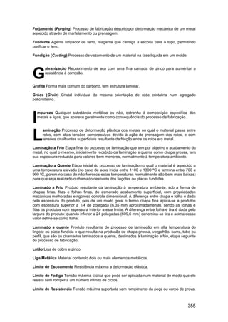 355
Forjamento (Forging) Processo de fabricação descrito por deformação mecânica de um metal
aquecido através de martelamento ou prensagem.
Fundente Agente limpador de ferro, reagente que carrega a escória para o topo, permitindo
purificar o ferro.
Fundição (Casting) Processo de vazamento de um material na fase líquida em um molde.
alvanização Recobrimento de aço com uma fina camada de zinco para aumentar a
resistência à corrosão.
Grafita Forma mais comum do carbono, tem estrutura lamelar.
Grãos (Grain) Cristal individual de mesma orientação de rede cristalina num agregado
policristalino.
mpureza Qualquer substância metálica ou não, estranha à composição específica dos
metais e ligas, que aparece geralmente como consequência do processo de fabricação.
aminação Processo de deformação plástica dos metais no qual o material passa entre
rolos, com altas tensões compressivas devido à ação de prensagem dos rolos, e com
tensões cisalhantes superficiais resultante da fricção entre os rolos e o metal.
Laminação a Frio Etapa final do processo de laminação que tem por objetivo o acabamento do
metal, no qual o mesmo, inicialmente recebido da laminação a quente como chapa grossa, tem
sua espessura reduzida para valores bem menores, normalmente à temperatura ambiente.
Laminação a Quente Etapa inicial do processo de laminação no qual o material é aquecido a
uma temperatura elevada (no caso de aços inicia entre 1100 e 1300 ºC e termina entre 700 e
900 ºC, porém no caso de não-ferrosos estas temperaturas normalmente são bem mais baixas)
para que seja realizado o chamado desbaste dos lingotes ou placas fundidas.
Laminado a Frio Produto resultante da laminação à temperatura ambiente, sob a forma de
chapas finas, fitas e folhas finas, de esmerado acabamento superficial, com propriedades
mecânicas melhoradas e rigoroso controle dimensional. A diferença entre chapa e folha é dada
pela espessura do produto, pois de um modo geral o termo chapa fina aplica-se a produtos
com espessura superior a 1/4 de polegada (6,35 mm aproximadamente), sendo as folhas e
fitas os produtos com espessura inferior a este limite. A diferença entre folha e tira é dada pela
largura do produto: quando inferior a 24 polegadas (609,6 mm) denomina-se tira e acima desse
valor define-se como folha.
Laminado a quente Produto resultante do processo de laminação em alta temperatura do
lingote ou placa fundida e que resulta na produção de chapa grossa, vergalhão, barra, tubo ou
perfil, que são os chamados laminados a quente, destinados à laminação a frio, etapa seguinte
do processo de fabricação.
Latão Liga de cobre e zinco.
Liga Metálica Material contendo dois ou mais elementos metálicos.
Limite de Escoamento Resistência máxima a deformação elástica.
Limite de Fadiga Tensão máxima cíclica que pode ser aplicada num material de modo que ele
resista sem romper a um número infinito de ciclos.
Limite de Resistência Tensão máxima suportada sem rompimento da peça ou corpo de prova.
G
I
L
 