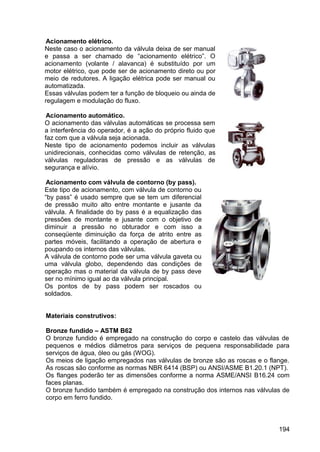 194
Acionamento elétrico.
Neste caso o acionamento da válvula deixa de ser manual
e passa a ser chamado de “acionamento elétrico”. O
acionamento (volante / alavanca) é substituído por um
motor elétrico, que pode ser de acionamento direto ou por
meio de redutores. A ligação elétrica pode ser manual ou
automatizada.
Essas válvulas podem ter a função de bloqueio ou ainda de
regulagem e modulação do fluxo.
Acionamento automático.
O acionamento das válvulas automáticas se processa sem
a interferência do operador, é a ação do próprio fluido que
faz com que a válvula seja acionada.
Neste tipo de acionamento podemos incluir as válvulas
unidirecionais, conhecidas como válvulas de retenção, as
válvulas reguladoras de pressão e as válvulas de
segurança e alívio.
Acionamento com válvula de contorno (by pass).
Este tipo de acionamento, com válvula de contorno ou
“by pass” é usado sempre que se tem um diferencial
de pressão muito alto entre montante e jusante da
válvula. A finalidade do by pass é a equalização das
pressões de montante e jusante com o objetivo de
diminuir a pressão no obturador e com isso a
conseqüente diminuição da força de atrito entre as
partes móveis, facilitando a operação de abertura e
poupando os internos das válvulas.
A válvula de contorno pode ser uma válvula gaveta ou
uma válvula globo, dependendo das condições de
operação mas o material da válvula de by pass deve
ser no mínimo igual ao da válvula principal.
Os pontos de by pass podem ser roscados ou
soldados.
Materiais construtivos:
Bronze fundido – ASTM B62
O bronze fundido é empregado na construção do corpo e castelo das válvulas de
pequenos e médios diâmetros para serviços de pequena responsabilidade para
serviços de água, óleo ou gás (WOG).
Os meios de ligação empregados nas válvulas de bronze são as roscas e o flange.
As roscas são conforme as normas NBR 6414 (BSP) ou ANSI/ASME B1.20.1 (NPT).
Os flanges poderão ter as dimensões conforme a norma ASME/ANSI B16.24 com
faces planas.
O bronze fundido também é empregado na construção dos internos nas válvulas de
corpo em ferro fundido.
 