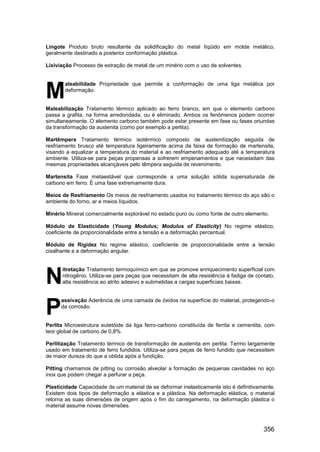 356
Lingote Produto bruto resultante da solidificação do metal líqüido em molde metálico,
geralmente destinado a posterior conformação plástica.
Lixiviação Processo de extração de metal de um minério com o uso de solventes.
aleabilidade Propriedade que permite a conformação de uma liga metálica por
deformação.
Maleabilização Tratamento térmico aplicado ao ferro branco, em que o elemento carbono
passa a grafita, na forma arredondada, ou é eliminado. Ambos os fenômenos podem ocorrer
simultaneamente. O elemento carbono também pode estar presente em fase ou fases oriundas
da transformação da austenita (como por exemplo a perlita).
Martêmpera Tratamento térmico isotérmico composto de austenitização seguida de
resfriamento brusco até temperatura ligeiramente acima da faixa de formação de martensita,
visando a equalizar a temperatura do material e ao resfriamento adequado até a temperatura
ambiente. Utiliza-se para peças propensas a sofrerem empenamentos e que necessitam das
mesmas propriedades alcançáveis pelo têmpera seguida de revenimento.
Martensita Fase metaestável que corresponde a uma solução sólida supersaturada de
carbono em ferro. É uma fase extremamente dura.
Meios de Resfriamento Os meios de resfriamento usados no tratamento térmico do aço são o
ambiente do forno, ar e meios líquidos.
Minério Mineral comercialmente explorável no estado puro ou como fonte de outro elemento.
Módulo de Elasticidade (Young Modulus; Modulus of Elasticity) No regime elástico,
coeficiente de proporcionalidade entre a tensão e a deformação percentual.
Módulo de Rigidez No regime elástico, coeficiente de proporcionalidade entre a tensão
cisalhante e a deformação angular.
itretação Tratamento termoquímico em que se promove enriquecimento superficial com
nitrogênio. Utiliza-se para peças que necessitam de alta resistência á fadiga de contato,
alta resistência ao atrito adesivo e submetidas a cargas superficiais baixas.
assivação Aderência de uma camada de óxidos na superfície do material, protegendo-o
da corrosão.
Perlita Microestrutura eutetóide da liga ferro-carbono constituída de ferrita e cementita, com
teor global de carbono de 0,8%.
Perlitização Tratamento térmico de transformação de austenita em perlita. Termo largamente
usado em tratamento de ferro fundidos. Utiliza-se para peças de ferro fundido que necessitem
de maior dureza do que a obtida após a fundição.
Pitting chamamos de pitting ou corrosão alveolar a formação de pequenas cavidades no aço
inox que podem chegar a perfurar a peça.
Plasticidade Capacidade de um material de se deformar inelasticamente isto é definitivamente.
Existem dois tipos de deformação a elástica e a plástica. Na deformação elástica, o material
retorna as suas dimensões de origem após o fim do carregamento, na deformação plástica o
material assume novas dimensões.
M
N
P
 