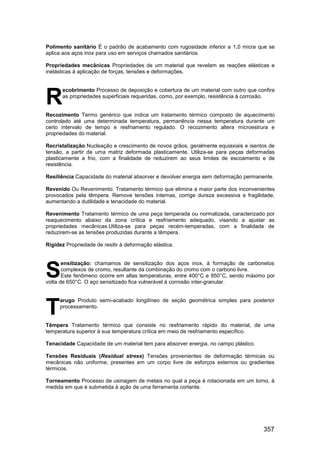 357
Polimento sanitário É o padrão de acabamento com rugosidade inferior a 1,0 micra que se
aplica aos aços inox para uso em serviços chamados sanitários.
Propriedades mecânicas Propriedades de um material que revelam as reações elásticas e
inelásticas à aplicação de forças, tensões e deformações.
ecobrimento Processo de deposição e cobertura de um material com outro que confira
as propriedades superficiais requeridas, como, por exemplo, resistência à corrosão.
Recozimento Termo genérico que indica um tratamento térmico composto de aquecimento
controlado até uma determinada temperatura, permanência nessa temperatura durante um
certo intervalo de tempo e resfriamento regulado. O recozimento altera microestrura e
propriedades do material.
Recristalização Nucleação e crescimento de novos grãos, geralmente equiaxiais e isentos de
tensão, a partir de uma matriz deformada plasticamente. Utiliza-se para peças deformadas
plasticamente a frio, com a finalidade de reduzirem ao seus limites de escoamento e de
resistência.
Resiliência Capacidade do material absorver e devolver energia sem deformação permanente.
Revenido Ou Revenimento. Tratamento térmico que elimina a maior parte dos inconvenientes
provocados pela têmpera. Remove tensões internas, corrige dureza excessiva e fragilidade,
aumentando a dutilidade e tenacidade do material.
Revenimento Tratamento térmico de uma peça temperada ou normalizada, caracterizado por
reaquecimento abaixo da zona crítica e resfriamento adequado, visando a ajustar as
propriedades mecânicas.Utiliza-se para peças recém-temperadas, com a finalidade de
reduzirem-se as tensões produzidas durante a têmpera.
Rigidez Propriedade de resitir à deformação elástica.
ensitização: chamamos de sensitização dos aços inox, à formação de carbonetos
complexos de cromo, resultante da combinação do cromo com o carbono livre.
Este fenômeno ocorre em altas temperaturas, entre 400°C e 850°C, sendo máximo por
volta de 650°C. O aço sensitizado fica vulnerável à corrosão inter-granular.
arugo Produto semi-acabado longilíneo de seção geométrica simples para posterior
processamento.
Têmpera Tratamento térmico que consiste no resfriamento rápido do material, de uma
temperatura superior à sua temperatura crítica em meio de resfriamento específico.
Tenacidade Capacidade de um material tem para absorver energia, no campo plástico.
Tensões Residuais (Residual stress) Tensões provenientes de deformação térmicas ou
mecânicas não uniforme, presentes em um corpo livre de esforços externos ou gradientes
térmicos.
Torneamento Processo de usinagem de metais no qual a peça é rotacionada em um torno, à
medida em que é submetida à ação de uma ferramenta cortante.
R
S
T
 
