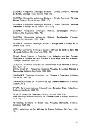 360
BARBARÁ; Companhia Metalúrgica Bárbara – Divisão Cornersol. Válvulas
Borboleta. Catálogo. Rio de Janeiro. 1982. 20p
BARBARÁ; Companhia Metalúrgica Bárbara – Divisão Cornersol. Válvulas
Macho. Catálogo. Rio de Janeiro. 1982. 27p
BARBARÁ; Companhia Metalúrgica Bárbara – Divisão Cornersol. Válvulas
Industriais. Catálogo. Rio de Janeiro. 1975. 120p
BARBARÁ; Companhia Metalúrgica Bárbara. Canalizações Pressão.
Catálogo. Rio de Janeiro. 1989. 72p
BARBARÁ; Companhia Metalúrgica Bárbara. Canalizações Pressão.
Catálogo. Rio de Janeiro. 1987. 304p
BARBARÁ; Companhia Metalúrgica Bárbara. Catálogo 1998. Catálogo. Rio de
Janeiro. 1998. 367p
BARBARÁ; Companhia Metalúrgica Bárbara. Válvulas de Controle Série 700
- Bermad. Catálogo. Rio de Janeiro. 1995. 40p
BRAVA; Brava Válvulas e Conexões Ltda. Válvulas em Aço Forjado,
Conexões e Flanges em Aço Forjado e Aços Liga para Alta Pressão.
Catálogo. São Paulo. 1997. 32p
CIVA; Civa – Comércio e Indústria de Válvulas Ltda. Civa Válvulas. Catálogo.
São Paulo. 48p
CIWAL; Ciwal SA – Acessórios Industriais. Válvulas, Conexões, Flanges e
Acessórios. Catálogo. São Paulo. 1982. 222p
CONFLANGE; Conflange Conexões Ltda. Flanges e Conexões. Catálogo.
São Paulo. 1990. 28p
CONFORJA; Conforja SA – Conexões de Aço. Linha de Produção. Catálogo.
Diadema. 90 p
DYNAR; Dynar Automatização Industrial Ltda. Conexões Óleo- Hidráulicas.
Catálogo, São Paulo. 1999. 73p
ERMETO; Ermeto SA. Conexões. Catálogo. Jundiaí. 1999. 104p
MNA; Metalúrgica Nova Americana SA. Válvula Esfera. Catálogo. Americana.
2001. 31p
KEYSTONE; Keystone do Brasil Ltda. Válvulas Borboleta. Catálogo.
Sorocaba. 1984. 31p
MIPEL; Metalúrgica Ipê SA. Válvulas de Bronze. Catálogo. São Paulo. 1983.
68p
 