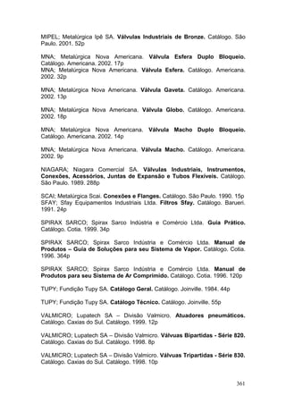 361
MIPEL; Metalúrgica Ipê SA. Válvulas Industriais de Bronze. Catálogo. São
Paulo. 2001. 52p
MNA; Metalúrgica Nova Americana. Válvula Esfera Duplo Bloqueio.
Catálogo. Americana. 2002. 17p
MNA; Metalúrgica Nova Americana. Válvula Esfera. Catálogo. Americana.
2002. 32p
MNA; Metalúrgica Nova Americana. Válvula Gaveta. Catálogo. Americana.
2002. 13p
MNA; Metalúrgica Nova Americana. Válvula Globo. Catálogo. Americana.
2002. 18p
MNA; Metalúrgica Nova Americana. Válvula Macho Duplo Bloqueio.
Catálogo. Americana. 2002. 14p
MNA; Metalúrgica Nova Americana. Válvula Macho. Catálogo. Americana.
2002. 9p
NIAGARA; Niagara Comercial SA. Válvulas Industriais, Instrumentos,
Conexões, Acessórios, Juntas de Expansão e Tubos Flexíveis. Catálogo.
São Paulo. 1989. 288p
SCAI; Metalúrgica Scai. Conexões e Flanges. Catálogo. São Paulo. 1990. 15p
SFAY; Sfay Equipamentos Industriais Ltda. Filtros Sfay. Catálogo. Barueri.
1991. 24p
SPIRAX SARCO; Spirax Sarco Indústria e Comércio Ltda. Guia Prático.
Catálogo. Cotia. 1999. 34p
SPIRAX SARCO; Spirax Sarco Indústria e Comércio Ltda. Manual de
Produtos – Guia de Soluções para seu Sistema de Vapor. Catálogo. Cotia.
1996. 364p
SPIRAX SARCO; Spirax Sarco Indústria e Comércio Ltda. Manual de
Produtos para seu Sistema de Ar Comprimido. Catálogo. Cotia. 1996. 120p
TUPY; Fundição Tupy SA. Catálogo Geral. Catálogo. Joinville. 1984. 44p
TUPY; Fundição Tupy SA. Catálogo Técnico. Catálogo. Joinville. 55p
VALMICRO; Lupatech SA – Divisão Valmicro. Atuadores pneumáticos.
Catálogo. Caxias do Sul. Catálogo. 1999. 12p
VALMICRO; Lupatech SA – Divisão Valmicro. Válvuas Bipartidas - Série 820.
Catálogo. Caxias do Sul. Catálogo. 1998. 8p
VALMICRO; Lupatech SA – Divisão Valmicro. Válvuas Tripartidas - Série 830.
Catálogo. Caxias do Sul. Catálogo. 1998. 10p
 