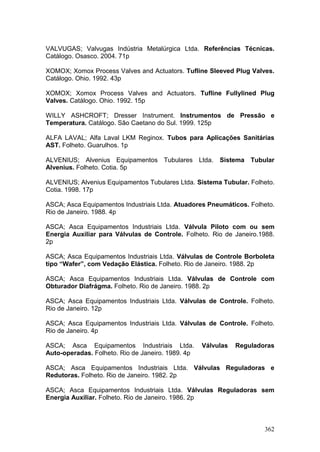 362
VALVUGAS; Valvugas Indústria Metalúrgica Ltda. Referências Técnicas.
Catálogo. Osasco. 2004. 71p
XOMOX; Xomox Process Valves and Actuators. Tufline Sleeved Plug Valves.
Catálogo. Ohio. 1992. 43p
XOMOX; Xomox Process Valves and Actuators. Tufline Fullylined Plug
Valves. Catálogo. Ohio. 1992. 15p
WILLY ASHCROFT; Dresser Instrument. Instrumentos de Pressão e
Temperatura. Catálogo. São Caetano do Sul. 1999. 125p
ALFA LAVAL; Alfa Laval LKM Reginox. Tubos para Aplicações Sanitárias
AST. Folheto. Guarulhos. 1p
ALVENIUS; Alvenius Equipamentos Tubulares Ltda. Sistema Tubular
Alvenius. Folheto. Cotia. 5p
ALVENIUS; Alvenius Equipamentos Tubulares Ltda. Sistema Tubular. Folheto.
Cotia. 1998. 17p
ASCA; Asca Equipamentos Industriais Ltda. Atuadores Pneumáticos. Folheto.
Rio de Janeiro. 1988. 4p
ASCA; Asca Equipamentos Industriais Ltda. Válvula Piloto com ou sem
Energia Auxiliar para Válvulas de Controle. Folheto. Rio de Janeiro.1988.
2p
ASCA; Asca Equipamentos Industriais Ltda. Válvulas de Controle Borboleta
tipo “Wafer”, com Vedação Elástica. Folheto. Rio de Janeiro. 1988. 2p
ASCA; Asca Equipamentos Industriais Ltda. Válvulas de Controle com
Obturador Diafrágma. Folheto. Rio de Janeiro. 1988. 2p
ASCA; Asca Equipamentos Industriais Ltda. Válvulas de Controle. Folheto.
Rio de Janeiro. 12p
ASCA; Asca Equipamentos Industriais Ltda. Válvulas de Controle. Folheto.
Rio de Janeiro. 4p
ASCA; Asca Equipamentos Industriais Ltda. Válvulas Reguladoras
Auto-operadas. Folheto. Rio de Janeiro. 1989. 4p
ASCA; Asca Equipamentos Industriais Ltda. Válvulas Reguladoras e
Redutoras. Folheto. Rio de Janeiro. 1982. 2p
ASCA; Asca Equipamentos Industriais Ltda. Válvulas Reguladoras sem
Energia Auxiliar. Folheto. Rio de Janeiro. 1986. 2p
 