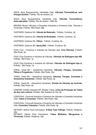 363
ASCA; Asca Equipamentos Industriais Ltda. Válvulas Termostáticas sem
Energia Auxiliar. Folheto. Rio de Janeiro. 2p
ASCA; Asca Equipamentos Industriais Ltda. Válvulas Termostáticas
Auto-operadas. Folheto. Rio de Janeiro. 1989. 6p
BROWN; Brown Válvulas e Conexões Industriais e Comércio Ltda. Válvulas e
Conexões. Folheto. São Paulo. 66p
CASTINOX; Castinox SA. Válvula de Retenção. Folheto. Cumbica. 2p
CASTINOX; Castinox SA. Válvula de Borboleta. Folheto. Cumbica. 7p
CASTINOX; Castinox SA. Filtros. Folheto. Cumbica. 6p
CASTINOX; Castinox SA. Spray Ball. Folheto. Cumbica. 6p
CIVA; Civa – Comércio e Indústria de Válvulas Ltda. Civa Válvulas. Folheto.
São Paulo. 4p
CIVA; Civa Comércio e Indústria de Válvulas. Válvulas de Diafragma tipo KB.
Folheto. São Paulo. 1p
CIVA; Civa Comércio e Indústria de Válvulas. Válvulas de Diafragma tipo A.
Folheto. São Paulo. 1p
CIWAL; Ciwal SA – Acessórios Industriais. Válvulas, Flanges, Conexões,
Filtros e Purgadores. Folheto. São Paulo. 22p
CIWAL; Ciwal SA – Acessórios Industriais. Válvulas, Flanges, Conexões e
Acessórios Industriais. Folheto. São Paulo. 4p
CIWAL; Ciwal SA – Acessórios Industriais. Divisão de Válvulas de Controle.
Folheto. São Paulo. 4p
CONFAB; Confab Industrial SA. Divisão Tubos. Linha de Produção de Tubos
de Aço com costura. Folheto. São Caetano do Sul. 4p
CONTUVAL; Contuval Industria e Comércio de Válvulas e Conexões Industriais
Ltda. Tubos e Conexões. Folheto. São Paulo. 26p
CONTUVAL; Contuval Industria e Comércio de Válvulas e Conexões Industriais
Ltda. Conexões Tubulares. Folheto. São Paulo. 3p
DETROIT; Detroit Fluid Connectors. D-Seal Tube Fittings. Folheto. Diadema.
34p
DETROIT; Detroit Fluid Connectors. Tubos Múltiplos, Mangueiras e
Terminais. Folheto. Diadema. 23p
 