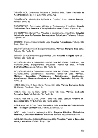 364
DINATÉCNICA; Dinatécnica Indústria e Comércio Ltda. Tubos Flexíveis de
Aço Inoxidável e de PTFE. Folheto. Embu. 12p
DINATÉCNICA; Dinatécnica Indústria e Comércio Ltda. Juntas Dresser.
Folheto. Embu. 5p
DURCON-VICE; Durcon-Vice Válvulas e Equipamentos Industriais. Válvula
Guilhotina - Faca Passante – Vedação Bidirecional. Folheto. Cajamar. 4p
DURCON-VICE; Durcon-Vice Válvulas e Equipamentos Industriais. Válvulas
Industriais para Co-Geração, Termelétricas, Caldeiras e Turbinas. Folheto.
Cajamar. 8p
EMBRAS; Embras Instrumentação Ltda. Válvulas / Atuadores. Folheto. São
Paulo, 2002. 4p
ENVIROTECH; Envirotech Equipamentos Ltda. Válvulas Mangote Tipo Delta.
Folheto. São Paulo, 2p
ENVIROTECH; Envirotech Equipamentos Ltda. Válvulas Mangote Tipo EVT.
Folheto. São Paulo, 2p
HCI; HCI – Hidráulica, Conexões Industriais Ltda. HCI. Folheto. São Paulo, 10p
HERWALL-HYF; Equipamentos Industriais Herwall-Hyf Ltda. Válvula
Guilhotina Monobloco. Folheto. São Paulo. 2p
HCI; HCI – Hidráulica, Conexões Industriais Ltda. HCI. Folheto. São Paulo, 10p
HERWALL-HYF; Equipamentos Industriais Herwall-Hyf Ltda. Válvulas,
Flanges, Conexões, Purgadores, Termômetros, Manômetros,
Vacuômetros, Manovacuômetros e Juntas de Expansão. Folheto. São
Paulo. 2p
HITER; Hiter Ind. E Com. Contr. Termo-Hidr. Ltda. Válvula Borboleta Série
87. Folheto. São Paulo, 2001. 6p
HITER; Hiter Ind. E Com. Contr. Termo-Hidr. Ltda. Válvula Borboleta
Revestida Série 14I. Folheto. São Paulo. 2p
HITER; Hiter Ind. E Com. Contr. Termo-Hidr. Ltda. Válvula Rotativa Tri-
Excêntrica Série RTC. Folheto. São Paulo, 2002. 4p
HITER; Hiter Ind. E Com. Contr. Termo-Hidr. Ltda. Válvulas de Controle Série
180 – Diafragm Control Valve. Folheto. São Paulo. 4p
INDEL; Indel Indústria Metalúrgica Ltda. Engates Rápidos, Eletrodutos
Flexíveis, Conexões e Flexíveis Metálicos. Folheto. Itaquaquecetuba. 6p
INOXLINE; Hinoxline Indústria Metalúrgica Ltda. Válvulas, Tubos e Conexões
em Aço inoxidável. Folheto. Piraju. 15p
 