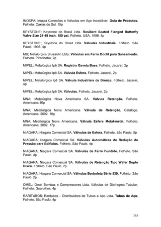 365
INOXPA; Inoxpa Conexões e Válvulas em Aço Inoxidável. Guia de Produtos.
Folheto. Caxias do Sul. 15p
KEYSTONE; Keystone do Brasil Ltda. Resilient Seated Flanged Butterfly
Valve Size 24-48 inch, 150 psi. Folheto. USA, 1998. 4p
KEYSTONE; Keystone do Brasil Ltda. Válvulas Industriais. Folheto. São
Paulo, 1995. 4p
MB; Metalúrgica Brusantin Ltda. Válvulas em Ferro Dúctil para Saneamento.
Folheto. Piracicaba, 2p
MIPEL; Metalúrgica Ipê SA. Registro Gaveta Base. Folheto. Jacareí, 2p
MIPEL; Metalúrgica Ipê SA. Válvula Esfera. Folheto. Jacareí, 2p
MIPEL; Metalúrgica Ipê SA. Válvula Industriais de Bronze. Folheto. Jacareí,
4p
MIPEL; Metalúrgica Ipê SA. Válvulas. Folheto. Jacareí, 2p
MNA; Metalúrgica Nova Americana SA. Válvula Retenção. Folheto.
Americana.10p
MNA; Metalúrgica Nova Americana. Válvula de Retenção. Catálogo.
Americana. 2002. 10p
MNA; Metalúrgica Nova Americana. Válvula Esfera Metal-metal. Folheto.
Americana. 2002. 17p
NIAGARA; Niagara Comercial SA. Válvulas de Esfera. Folheto. São Paulo. 5p
NIAGARA; Niagara Comercial SA. Válvulas Automáticas de Redução de
Pressão para Edifícios. Folheto. São Paulo. 4p
NIAGARA; Niagara Comercial SA. Válvulas de Ferro Fundido. Folheto. São
Paulo. 4p
NIAGARA; Niagara Comercial SA. Válvulas de Retenção Tipo Wafer Duplo
Disco. Folheto. São Paulo. 2p
NIAGARA; Niagara Comercial SA. Válvulas Borboleta Série 539. Folheto. São
Paulo. 2p
OMEL; Omel Bombas e Compressores Ltda. Válvulas de Diafragma Tubular.
Folheto. Guarulhos. 4p
RARITUBOS; Raritubos – Distribuidora de Tubos e Aço Ltda. Tubos de Aço.
Folheto. São Paulo, 4p
 