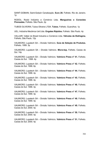 366
SAINT-GOBAIN; Saint-Gobain Canalização. Euro 20. Folheto. Rio de Janeiro.
1p
RODOL; Rodol Indústria e Comércio Ltda. Mangueiras e Conexões
Prensadas. Folheto. São Paulo. 2p
TUBOS OLIVEIRA; Tubos Oliveira LTDA. Tubos. Folheto. Guarulhos. 1p
UEL; Indústria Mecânica Uel Ltda. Engates Rápidos. Folheto. São Paulo. 4p
VALLAIR; Vallair do Brasil Industria e Comércio Ltda. Válvulas de Diafragma.
Folheto. São Paulo. 12p
VALMICRO; Lupatech SA – Divisão Valmicro. Guia de Seleção de Produtos.
Folheto. 1999. 3p
VALMICRO; Lupatech SA – Divisão Valmicro. Micro-top. Folheto. Caxias do
Sul. 14p
VALMICRO; Lupatech SA – Divisão Valmicro. Valmicro Press n° 41. Folheto.
Caxias do Sul. 1998. 4p
VALMICRO; Lupatech SA – Divisão Valmicro. Valmicro Press n° 42. Folheto.
Caxias do Sul. 1998. 6p
VALMICRO; Lupatech SA – Divisão Valmicro. Valmicro Press n° 44. Folheto.
Caxias do Sul. 1998. 4p
VALMICRO; Lupatech SA – Divisão Valmicro. Valmicro Press n° 45. Folheto.
Caxias do Sul. 1998. 4p
VALMICRO; Lupatech SA – Divisão Valmicro. Valmicro Press n° 46. Folheto.
Caxias do Sul. 1998. 4p
VALMICRO; Lupatech SA – Divisão Valmicro. Valmicro Press n° 47. Folheto.
Caxias do Sul. 1999. 4p
VALMICRO; Lupatech SA – Divisão Valmicro. Valmicro Press n° 48. Folheto.
Caxias do Sul. 1999. 4p
VALMICRO; Lupatech SA – Divisão Valmicro. Valmicro Press n° 49. Folheto.
Caxias do Sul. 2000. 4p
VALMICRO; Lupatech SA – Divisão Valmicro. Valmicro Press n° 50. Folheto.
Caxias do Sul. 2000. 4p
VALMICRO; Lupatech SA – Divisão Valmicro. Valmicro Press n° 51. Folheto.
Caxias do Sul. 2000. 4p
 