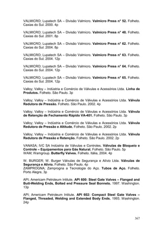 367
VALMICRO; Lupatech SA – Divisão Valmicro. Valmicro Press n° 52. Folheto.
Caxias do Sul. 2000. 4p
VALMICRO; Lupatech SA – Divisão Valmicro. Valmicro Press n° 48. Folheto.
Caxias do Sul. 2001. 8p
VALMICRO; Lupatech SA – Divisão Valmicro. Valmicro Press n° 62. Folheto.
Caxias do Sul. 2004. 8p
VALMICRO; Lupatech SA – Divisão Valmicro. Valmicro Press n° 63. Folheto.
Caxias do Sul. 2004. 12p
VALMICRO; Lupatech SA – Divisão Valmicro. Valmicro Press n° 64. Folheto.
Caxias do Sul. 2004. 12p
VALMICRO; Lupatech SA – Divisão Valmicro. Valmicro Press n° 65. Folheto.
Caxias do Sul. 2004. 12p
Valloy; Valloy – Indústria e Comércio de Válvulas e Acessórios Ltda. Linha de
Produtos. Folheto. São Paulo. 3p
Valloy; Valloy – Indústria e Comércio de Válvulas e Acessórios Ltda. Válvula
Redutora de Pressão. Folheto. São Paulo. 2002. 4p
Valloy; Valloy – Indústria e Comércio de Válvulas e Acessórios Ltda. Válvula
de Retenção de Fechamento Rápido VA-401. Folheto. São Paulo. 3p
Valloy; Valloy – Indústria e Comércio de Válvulas e Acessórios Ltda. Válvula
Redutora de Pressão e Altitude. Folheto. São Paulo. 2002. 2p
Valloy; Valloy – Indústria e Comércio de Válvulas e Acessórios Ltda. Válvula
Redutora de Pressão e Retenção. Folheto. São Paulo. 2002. 2p
VANASA; IVC SA Indústria de Válvulas e Controles. Válvulas de Bloqueio e
Controle – Equipamentos para Gás Natural. Folheto. São Paulo. 5p
WAM; Wamgroup. Butterfly Valves. Folheto. Itália, 2004. 4p
W. BURGER; W. Burger Válvulas de Segurança e Alívio Ltda. Válvulas de
Segurança e Alívio. Folheto. São Paulo. 4p
ZAMPROGNA; Zamprogna a Tecnologia do Aço. Tubos de Aço. Folheto.
Porto Alegre, 3p
API; Americam Petroleum Intitute. API 600: Steel Gate Valves – Flanged and
Butt-Welding Ends, Bolted end Pressure Seal Bonnets. 1997. Washington.
13p
API; Americam Petroleum Intitute. API 602: Compact Steel Gate Valves –
Flanged, Threaded, Welding and Extended Body Ends. 1993. Washington.
24p
 
