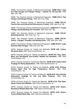 368
ASME; The American Society of Mechanical Engeneers. ASME B16.1: Cast
Iron Pipe Flanges and Flanged Fittings – Classes 25, 125 and 250. 1998.
New York. 35p
ASME; The American Society of Mechanical Engeneers. ASME B16.5: Pipe
Flanges and Flanged Fittings. 1998. New York. 205p
ASME; The American Society of Mechanical Engeneers. ASME B16.10:
Face-to-Face and End-to-End Dimensions of Valves. 2000. New York. 52p
ASME; The American Society of Mechanical Engeneers. ASME B16.11: Forjed
Fittings, Socket-Welding and Threaded. 1996. New York. 36p
ASME; The American Society of Mechanical Engeneers. ASME B16.25:
Buttwelding Ends. 1997. New York. 17p
ASME; The American Society of Mechanical Engeneers. ASME B16.34:
Valves – Flanged, Threaded, and Welding Ends. 1998. New York. 190p
ASME; The American Society of Mechanical Engeneers. ASME B16.47: Large
Diameter Steel Flanges. 1998. New York. 90p
ASTM; American Society for Testing and Materials. ASTM A36: Carbon
Structural Steel. 2000. West Conshohocken. 3p
ASTM; American Society for Testing and Materials. ASTM A53: Pipe, Steel,
Black and Hot-Dipped, Zinc-Coated, Welded and Seamless. 1999. West
Conshohocken. 21p
ASTM; American Society for Testing and Materials. ASTM A105: Carbon Steel
Forgings for Piping Applications. 1998. West Conshohocken. 7p
ASTM; American Society for Testing and Materials. ASTM A106: Simless
Carbon Steel Pipe for High Temperature Service. 1999. West
Conshohocken. 13p
ASTM; American Society for Testing and Materials. ASTM A123: Zinc (Hot-Dip
Galvanized) Coatings on Iron and Steel Products. 1999. West
Conshohocken. 9p
ASTM; American Society for Testing and Materials. ASTM A134: Pipe Steel,
Eletric Fusion (Arc)-Welded. 1996. West Conshohocken. 4p
ASTM; American Society for Testing and Materials. ASTM A135: Eletric-
Resistance-Welded Steel Pipe. 1999. West Conshohocken. 9p
ASTM; American Society for Testing and Materials. ASTM A135: Eletric-
Fusion-Welded Steel Pipe. 2000. West Conshohocken. 6p
 