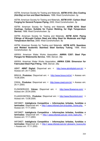 369
ASTM; American Society for Testing and Materials. ASTM A153: Zinc Coating
(Hot-Dip) on Iron and Steel Hardware. 1998. West Conshohocken. 3p
ASTM; American Society for Testing and Materials. ASTM A181: Carbon Steel
Forging for General Purpose Piping. 2000. West Conshohocken. 3p
ASTM; American Society for Testing and Materials. ASTM A216: Steel
Castings, Carbon, Suitable for Fusion Welding, for High Temperature
Service. 1998. West Conshohocken. 3p
ASTM; American Society for Testing and Materials. ASTM A234: Piping
Fittings of Wrought Carbon Steel and Alloy Steel for Moderate and High
Temperature Service. 2000. West Conshohocken. 8p
ASTM; American Society for Testing and Materials. ASTM A270: Seamless
and Welded Austenitic Stainless Steel Sanitary Tubing. 1998. West
Conshohocken. 5p
AWWA; American Water Works Association. AWWA C207: Steel Pipe
Flanges for Waterworks Service. 1994. Denver. 30p
AWWA; American Water Works Association. AWWA C208: Dimension for
Fabricated Steel Pipe Fitting. 1996. Denver. 28p
ABNT. ABNT Digital: Disponível em: < http://www.abntdigital.com.br/ >
Acesso em: 24.11.2003.
BRAVA. Produtos: Disponível em: < http://www.brava.ind.br/ > Acesso em:
14.06.2004.
CIWAL. Produtos: Disponível em: < http://www.ciwal.com.br/ > Acesso em:
24.11.2003.
FLOWSERVICE. Valves: Disponível em: < http://www.flowserve.com/ >
Acesso em: 25.04.2005.
FLUXOCONTROL. Produtos: Disponível em: < http://www.flocontrol.com/ >
Acesso em: 13.06.2005.
INFOMET. Inteligência Competitiva – Informações britadas, fundidas e
laminadas: Disponível em: < http:// www.infomet.com.br/pubtec_home.php >
Acesso em: 17.11.2003.
INFOMET. Inteligência Competitiva – Informações britadas, fundidas e
laminadas: Disponível em: < http:// www.infomet.com.br/ acos_ligas.php >
Acesso em: 17.11.2003.
INFOMET. Inteligência Competitiva – Informações britadas, fundidas e
laminadas: Disponível em: < http:// www.infomet.com.br/ glossario_busca.php
> Acesso em: 17.11.2003.
 