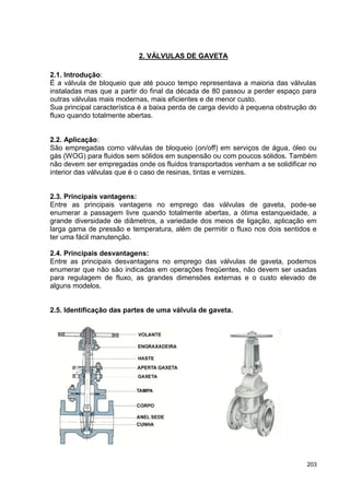 203
2. VÁLVULAS DE GAVETA
2.1. Introdução:
É a válvula de bloqueio que até pouco tempo representava a maioria das válvulas
instaladas mas que a partir do final da década de 80 passou a perder espaço para
outras válvulas mais modernas, mais eficientes e de menor custo.
Sua principal característica é a baixa perda de carga devido à pequena obstrução do
fluxo quando totalmente abertas.
2.2. Aplicação:
São empregadas como válvulas de bloqueio (on/off) em serviços de água, óleo ou
gás (WOG) para fluidos sem sólidos em suspensão ou com poucos sólidos. Também
não devem ser empregadas onde os fluidos transportados venham a se solidificar no
interior das válvulas que é o caso de resinas, tintas e vernizes.
2.3. Principais vantagens:
Entre as principais vantagens no emprego das válvulas de gaveta, pode-se
enumerar a passagem livre quando totalmente abertas, a ótima estanqueidade, a
grande diversidade de diâmetros, a variedade dos meios de ligação, aplicação em
larga gama de pressão e temperatura, além de permitir o fluxo nos dois sentidos e
ter uma fácil manutenção.
2.4. Principais desvantagens:
Entre as principais desvantagens no emprego das válvulas de gaveta, podemos
enumerar que não são indicadas em operações freqüentes, não devem ser usadas
para regulagem de fluxo, as grandes dimensões externas e o custo elevado de
alguns modelos.
2.5. Identificação das partes de uma válvula de gaveta.
 