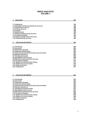 I
ÍNDICE ANALÍTICO
VOLUME 3
1. VÁLVULAS 183
1.1. INTRODUÇÃO 184
1.2. UMA BREVE HISTÓRIA DA INDÚSTRIA DE VÁLVULAS 184
1.3. A INDÚSTRIA DA VÁLVULA 186
1.4. TIPOS DE VÁLVULAS 186
1.5. FUNÇÕES 186
1.6. ESPECIFICAÇÃO 186
1.7. SISTEMA CONSTRUTIVO DAS VÁLVULAS 187
1.8. CLASSES DE PRESSÃO 196
1.9. CONCEITOS SOBRE TIPOS DE VÁLVULAS 197
1.10. FABRICANTES DE VÁLVULAS 198
2. VÁLVULAS DE GAVETA 202
2.1. INTRODUÇÃO 203
2.2. APLICAÇÃO 203
2.3. PRINCIPAIS VANTAGENS 203
2.4. PRINCIPAIS DESVANTAGENS 203
2.5. IDENTIFICAÇÃO DAS PARTES DE UMA VÁLVULA DE GAVETA 203
2.6. SISTEMA CONSTRUTIVO 204
2.7. SISTEMAS DE VEDAÇÃO 209
2.8. ACIONAMENTO DAS VÁLVULAS 209
2.9. MATERIAIS CONSTRUTIVOS DAS VÁLVULAS 211
2.10. CLASSES DE PRESSÃO 213
2.11. EXEMPLOS DE ESPECIFICAÇÃO TÉCNICA 213
2.12. EXEMPLO DE FOLHA DE DADOS 215
2.13. TABELAS TÉCNICAS 216
2.14. FABRICANTES 221
3. VÁLVULAS DE ESFERA 222
3.1. INTRODUÇÃO 223
3.2. APLICAÇÃO 223
3.3. PRINCIPAIS VANTAGENS 223
3.4. PRINCIPAIS DESVANTAGENS 223
3.5. IDENTIFICAÇÃO DAS PARTES DE UMA VÁLVULA DE ESFERA 223
3.6. SISTEMA CONSTRUTIVO 224
3.7. SISTEMAS DE VEDAÇÃO DA SEDE 227
3.8. ACIONAMENTO DAS VÁLVULAS 227
3.9. MATERIAIS CONSTRUTIVOS DAS VÁLVULAS 228
3.10. CLASSES DE PRESSÃO 228
3.11. EXEMPLOS DE ESPECIFICAÇÃO TÉCNICA 229
3.12. EXEMPLO DE FOLHA DE DADOS 230
3.13. TABELAS TÉCNICAS 231
3.14. FABRICANTES 234
 