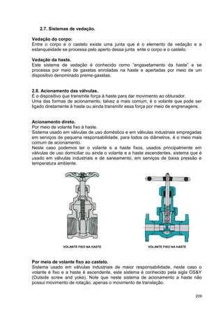 209
2.7. Sistemas de vedação.
Vedação do corpo:
Entre o corpo e o castelo existe uma junta que é o elemento de vedação e a
estanqueidade se processa pelo aperto dessa junta ente o corpo e o castelo.
Vedação da haste.
Este sistema de vedação é conhecido como “engaxetamento da haste” e se
processa por meio de gaxetas enroladas na haste e apertadas por meio de um
dispositivo denominado preme-gaxetas.
2.8. Acionamento das válvulas.
É o dispositivo que transmite força à haste para dar movimento ao obturador.
Uma das formas de acionamento, talvez a mais comum, é o volante que pode ser
ligado diretamente à haste ou ainda transmitir essa força por meio de engrenagens.
Acionamento direto.
Por meio de volante fixo à haste.
Sistema usado em válvulas de uso doméstico e em válvulas industriais empregadas
em serviços de pequena responsabilidade, para todos os diâmetros, é o meio mais
comum de acionamento.
Neste caso podemos ter o volante e a haste fixos, usados principalmente em
válvulas de uso domiciliar ou ainda o volante e a haste ascendentes, sistema que é
usado em válvulas industriais e de saneamento, em serviços de baixa pressão e
temperatura ambiente.
VOLANTE FIXO NA HASTE VOLANTE FIXO NA HASTE
Por meio de volante fixo ao castelo.
Sistema usado em válvulas industriais de maior responsabilidade, neste caso o
volante é fixo e a haste é ascendente, este sistema é conhecido pela sigla OS&Y
(Outside screw and yoke). Note que neste sistema de acionamento a haste não
possui movimento de rotação, apenas o movimento de translação.
 
