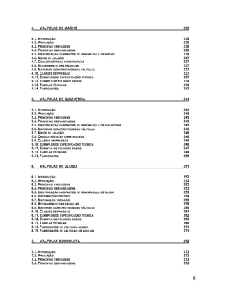 II
4. VÁLVULAS DE MACHO 235
4.1. INTRODUÇÃO 236
4.2. APLICAÇÃO 236
4.3. PRINCIPAIS VANTAGENS 236
4.4. PRINCIPAIS DESVANTAGENS 236
4.5. IDENTIFICAÇÃO DAS PARTES DE UMA VÁLVULA DE MACHO 236
4.6. MEIOS DE LIGAÇÃO 237
4.7. CARACTERÍSTICAS CONSTRUTIVAS 237
4.8. ACIONAMENTO DAS VÁLVULAS 237
4.9. MATERIAIS CONSTRUTIVOS DAS VÁLVULAS 237
4.10. CLASSES DE PRESSÃO 237
4.11. EXEMPLOS DE ESPECIFICAÇÃO TÉCNICA 237
4.12. EXEMPLO DE FOLHA DE DADOS 239
4.13. TABELAS TÉCNICAS 240
4.14. FABRICANTES 243
5. VÁLVULAS DE GUILHOTINA 244
5.1. INTRODUÇÃO 245
5.2. APLICAÇÃO 245
5.3. PRINCIPAIS VANTAGENS 245
5.4. PRINCIPAIS DESVANTAGENS 245
5.5. IDENTIFICAÇÃO DAS PARTES DE UMA VÁLVULA DE GUILHOTINA 245
5.6. MATERIAIS CONSTRUTIVOS DAS VÁLVULAS 246
5.7. MEIOS DE LIGAÇÃO 246
5.8. CARACTERÍSTICAS CONSTRUTIVAS 246
5.9. CLASSES DE PRESSÃO 246
5.10. EXEMPLOS DE ESPECIFICAÇÃO TÉCNICA 246
5.11. EXEMPLO DE FOLHA DE DADOS 247
5.12. TABELAS TÉCNICAS 248
5.13. FABRICANTES 250
6. VÁLVULAS DE GLOBO 251
6.1. INTRODUÇÃO 252
6.2. APLICAÇÃO 252
6.3. PRINCIPAIS VANTAGENS 252
6.4. PRINCIPAIS DESVANTAGENS 253
6.5. IDENTIFICAÇÃO DAS PARTES DE UMA VÁLVULA DE GLOBO 253
6.6. SISTEMA CONSTRUTIVO 254
6.7. SISTEMAS DE VEDAÇÃO 259
6.8. ACIONAMENTO DAS VÁLVULAS 259
6.9. MATERIAIS CONSTRUTIVOS DAS VÁLVULAS 260
6.10. CLASSES DE PRESSÃO 261
6.11. EXEMPLOS DE ESPECIFICAÇÃO TÉCNICA 262
6.12. EXEMPLO DE FOLHA DE DADOS 265
6.13. TABELAS TÉCNICAS 266
6.14. FABRICANTES DE VÁLVULAS GLOBO 271
6.15. FABRICANTES DE VÁLVULAS DE AGULHA 271
7. VÁLVULAS BORBOLETA 272
7.1. INTRODUÇÃO 273
7.2. APLICAÇÃO 273
7.3. PRINCIPAIS VANTAGENS 273
7.4. PRINCIPAIS DESVANTAGENS 273
 