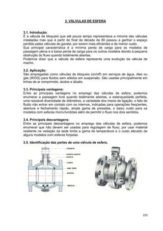 223
3. VÁLVULAS DE ESFERA
3.1. Introdução:
É a válvula de bloqueio que até pouco tempo representava a minoria das válvulas
instaladas mas que à partir do final da década de 80 passou a ganhar o espaço
perdido pelas válvulas de gaveta, por serem mais eficientes e de menor custo.
Sua principal característica é a mínima perda de carga para os modelos de
passagem plena e a baixa perda de carga para os outros modelos devido à pequena
obstrução do fluxo quando totalmente abertas.
Podemos dizer que a válvula de esfera representa uma evolução da válvula de
macho.
3.2. Aplicação:
São empregadas como válvulas de bloqueio (on/off) em serviços de água, óleo ou
gás (WOG) para fluidos sem sólidos em suspensão. São usadas principalmente em
linhas de ar comprimido, ácidos e álcalis.
3.3. Principais vantagens:
Entre as principais vantagens no emprego das válvulas de esfera, podemos
enumerar a passagem livre quando totalmente abertas, a estanqueidade perfeita,
uma razoável diversidade de diâmetros, a variedade dos meios de ligação, o fato do
fluido não entrar em contato com os internos, indicadas para operações freqüentes,
abertura e fechamento rápido, ampla gama de pressões, o baixo custo para os
modelos com esferas micro-fundidas além de permitir o fluxo nos dois sentidos.
3.4. Principais desvantagens:
Entre as principais desvantagens no emprego das válvulas de esfera, podemos
enumerar que não devem ser usadas para regulagem de fluxo, por usar material
resiliente na vedação da sede limita a gama de temperatura e o custo elevado de
alguns modelos com esferas forjadas.
3.5. Identificação das partes de uma válvula de esfera.
 