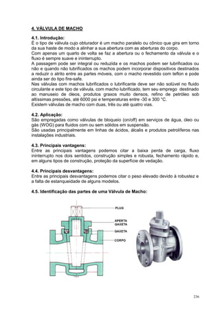 236
4. VÁLVULA DE MACHO
4.1. Introdução:
É o tipo de válvula cujo obturador é um macho paralelo ou cônico que gira em torno
da sua haste de modo a alinhar a sua abertura com as aberturas do corpo.
Com apenas um quarto de volta se faz a abertura ou o fechamento da válvula e o
fluxo é sempre suave e ininterrupto.
A passagem pode ser integral ou reduzida e os machos podem ser lubrificados ou
não e quando não lubrificados os machos podem incorporar dispositivos destinados
a reduzir o atrito entre as partes móveis, com o macho revestido com teflon e pode
ainda ser do tipo fire-safe.
Nas válvulas com machos lubrificados o lubrificante deve ser não solúvel no fluido
circulante e este tipo de válvula, com macho lubrificado, tem seu emprego destinado
ao manuseio de óleos, produtos graxos muito densos, refino de petróleo sob
altíssimas pressões, até 6000 psi e temperaturas entre -30 e 300 °C.
Existem válvulas de macho com duas, três ou até quatro vias.
4.2. Aplicação:
São empregadas como válvulas de bloqueio (on/off) em serviços de água, óleo ou
gás (WOG) para fluidos com ou sem sólidos em suspensão.
São usadas principalmente em linhas de ácidos, álcalis e produtos petrolíferos nas
instalações industriais.
4.3. Principais vantagens:
Entre as principais vantagens podemos citar a baixa perda de carga, fluxo
ininterrupto nos dois sentidos, construção simples e robusta, fechamento rápido e,
em alguns tipos de construção, proteção da superfície de vedação.
4.4. Principais desvantagens:
Entre as principais desvantagens podemos citar o peso elevado devido à robustez e
a falta de estanqueidade de alguns modelos.
4.5. Identificação das partes de uma Válvula de Macho:
 
