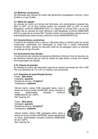 237
4.6. Materiais construtivos:
Na fabricação das válvulas de macho são geralmente empregados o bronze, o ferro
fundido ou o aço fundido.
4.7. Meios de Ligação:
As válvulas de macho em bronze são fabricadas com extremidades roscadas tipo
BSP ou NPT, as de ferro fundido podem ser roscadas BSP ou NPT ou ainda
flangeadas conforme ASME/ANSI B16.1 ou segundo as normas DIN e as de aço
fundido são as válvulas de maior diâmetro e são flangeadas conforme ASME/ANSI
B16.5 ou segundo as normas DIN. Também podem ser encontradas válvulas com as
extremidades para solda de topo conforme a norma ASME/ANSI B16.25.
4.8. Características construtivas:
O sistema de vedação entre o corpo e o obturador (plug ou macho) pode ser do tipo
metal-metal, metal-metal com lubrificação ou ainda com o macho inteiramente
revestido de teflon. Quanto ao obturador pode ser de passagem plena ou reduzida
ou ainda ser do tipo fire-safe.
4.9. Acionamento das válvulas:
O acionamento das válvulas de pequenos diâmetros é feito por meio de alavanca, as
de diâmetros maiores são por meio de volante de ação direta ou ainda com volante
com engrenagem de redução.
4.10. Classes de pressão:
As válvulas de macho são fabricadas segundo as classes de pressão de 150 a 1500
PSI, nos diâmetros de 1/2” a 24” ou maiores, sob encomenda.
4.11. Exemplos de especificação técnica.
Fluido: Óleo diesel
Instalação: aparente
Pressão de serviço: 1,0 kgf/cm2
Temperatura: ambiente
Válvula macho, classe 125#, passagem plena, corpo e
tampa de bronze fundido ASTM B62, tampa roscada no
corpo, extremidades roscadas conforme
ASME/ANSI B1.20.1 (NPT).
Ref. Ciwal fig. 64
Fluido: Óleo diesel
Instalação: aparente
Pressão de serviço: 3,0 kgf/cm2
Temperatura: ambiente
Válvula macho, classe 125#, passagem plena, corpo e
tampa de bronze fundido ASTM B62, tampa aparafusada
no corpo, extremidades roscadas conforme ASME/ANSI
B1.20.1 (NPT).
Ref. Ciwal fig. 64
 