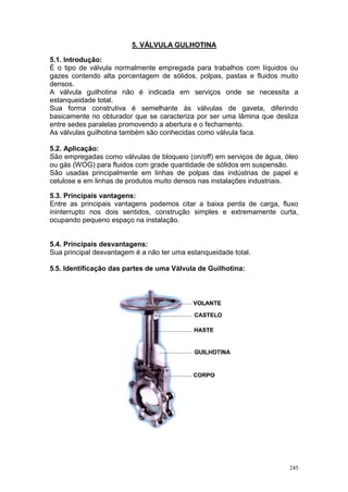 245
5. VÁLVULA GULHOTINA
5.1. Introdução:
É o tipo de válvula normalmente empregada para trabalhos com líquidos ou
gazes contendo alta porcentagem de sólidos, polpas, pastas e fluidos muito
densos.
A válvula guilhotina não é indicada em serviços onde se necessita a
estanqueidade total.
Sua forma construtiva é semelhante às válvulas de gaveta, diferindo
basicamente no obturador que se caracteriza por ser uma lâmina que desliza
entre sedes paralelas promovendo a abertura e o fechamento.
As válvulas guilhotina também são conhecidas como válvula faca.
5.2. Aplicação:
São empregadas como válvulas de bloqueio (on/off) em serviços de água, óleo
ou gás (WOG) para fluidos com grade quantidade de sólidos em suspensão.
São usadas principalmente em linhas de polpas das indústrias de papel e
celulose e em linhas de produtos muito densos nas instalações industriais.
5.3. Principais vantagens:
Entre as principais vantagens podemos citar a baixa perda de carga, fluxo
ininterrupto nos dois sentidos, construção simples e extremamente curta,
ocupando pequeno espaço na instalação.
5.4. Principais desvantagens:
Sua principal desvantagem é a não ter uma estanqueidade total.
5.5. Identificação das partes de uma Válvula de Guilhotina:
 