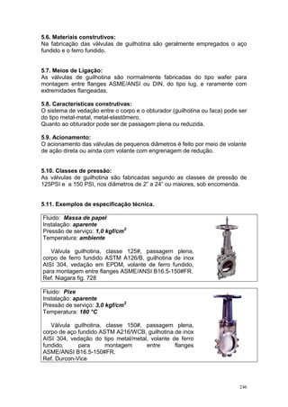 246
5.6. Materiais construtivos:
Na fabricação das válvulas de guilhotina são geralmente empregados o aço
fundido e o ferro fundido.
5.7. Meios de Ligação:
As válvulas de guilhotina são normalmente fabricadas do tipo wafer para
montagem entre flanges ASME/ANSI ou DIN, do tipo lug, e raramente com
extremidades flangeadas.
5.8. Características construtivas:
O sistema de vedação entre o corpo e o obturador (guilhotina ou faca) pode ser
do tipo metal-metal, metal-elastômero.
Quanto ao obturador pode ser de passagem plena ou reduzida.
5.9. Acionamento:
O acionamento das válvulas de pequenos diâmetros é feito por meio de volante
de ação direta ou ainda com volante com engrenagem de redução.
5.10. Classes de pressão:
As válvulas de guilhotina são fabricadas segundo as classes de pressão de
125PSI e a 150 PSI, nos diâmetros de 2” a 24” ou maiores, sob encomenda.
5.11. Exemplos de especificação técnica.
Fluido: Massa de papel
Instalação: aparente
Pressão de serviço: 1,0 kgf/cm2
Temperatura: ambiente
Válvula guilhotina, classe 125#, passagem plena,
corpo de ferro fundido ASTM A126/B, guilhotina de inox
AISI 304, vedação em EPDM, volante de ferro fundido,
para montagem entre flanges ASME/ANSI B16.5-150#FR.
Ref. Niagara fig. 728
Fluido: Pixe
Instalação: aparente
Pressão de serviço: 3,0 kgf/cm2
Temperatura: 180 °C
Válvula guilhotina, classe 150#, passagem plena,
corpo de aço fundido ASTM A216/WCB, guilhotina de inox
AISI 304, vedação do tipo metal/metal, volante de ferro
fundido, para montagem entre flanges
ASME/ANSI B16.5-150#FR.
Ref. Durcon-Vice
 