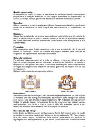 258
Quanto ao anel-sede.
O anel-sede é a região do corpo da válvula que se ajusta ao disco (obturador) para
proporcionar a vedação. Pode ser do tipo integral, executada no próprio corpo da
válvula ou do tipo postiça, geralmente de material diferente do corpo da válvula.
Usinados.
São as mais comuns e empregadas em válvulas de pequenos diâmetros, geralmente
de bronze e são chamados sede integral pois são executados no próprio corpo da
válvula.
Roscados.
São de fácil substituição, geralmente executados de material diferente do material do
corpo e são empregados quando existe a presença de fluidos agressivos e devem
ser construídos com materiais compatíveis com o fluido a ser transportados e sua
agressividade.
Prensados.
São empregados para fluidos agressivos mas a sua substituição não é tão fácil
quanto as roscadas. Quanto ao material empregado também deve atender as
exigências da agressividade do fluido transportado.
Obturadores (disco).
Em válvulas globo convencional, angular ou oblíqua, podem ser utilizados vários
tipos de obturadores para as mais diferentes características de fluidos, de pressão e
temperatura. Eles podem ter formas construtivas diversas para melhor atender uma
condição mais específica de trabalho e para cada geometria do disco se tem um tipo
de regulagem.
Os tipos mais usuais são apresentados abaixo.
DISCO CÔNICO DISCO TIPO PLUG
Disco cônico.
São constituídos em latão forjado para válvulas de pequeno porte e de bronze para
as maiores, têm uma configuração em forma de tronco de cone na região de contato
com o anél-sede, com ângulo de aproximadamente 45º. Indicados para operar com
fluidos no estado líquido, homogêneos, livres de impurezas que possam causar
sedimentações, pois tanto o bronze como o latão são materiais macios e em
condições adversas sofrerão sérios danos na região de vedação.
Disco cônico tipo “plug”.
Estes discos também possuem configuração na forma de tronco de cone na região
de contato com a sede, porém com ângulo de aproximadamente 20º. Estes discos,
face um menor ângulo, apresentam uma melhor performance em serviços de
regulagens e/ou estrangulamento e, por serem construídos com material de maior
 
