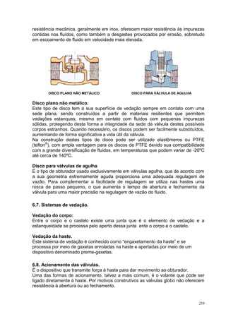 259
resistência mecânica, geralmente em inox, oferecem maior resistência às impurezas
contidas nos fluídos, como também a desgastes provocados por erosão, sobretudo
em escoamento de fluido em velocidade mais elevada.
DISCO PLANO NÃO METÁLICO DISCO PARA VÁLVULA DE AGULHA
Disco plano não metálico.
Este tipo de disco tem a sua superfície de vedação sempre em contato com uma
sede plana, sendo construídos a partir de materiais resilientes que permitem
vedações estanques, mesmo em contato com fluidos com pequenas impurezas
sólidas, protegendo desta forma a integridade da sede da válvula destes possíveis
corpos estranhos. Quando necessário, os discos podem ser facilmente substituídos,
aumentando de forma significativa a vida útil da válvula.
Na construção destes tipos de disco pode ser utilizado elastômeros ou PTFE
(teflon®
), com ampla vantagem para os discos de PTFE devido sua compatibilidade
com a grande diversificação de fluidos, em temperaturas que podem variar de -20ºC
até cerca de 140ºC.
Disco para válvulas de agulha
É o tipo de obturador usado exclusivamente em válvulas agulha, que de acordo com
a sua geometria extremamente aguda proporciona uma adequada regulagem de
vazão. Para complementar a facilidade de regulagem se utiliza nas hastes uma
rosca de passo pequeno, o que aumenta o tempo de abertura e fechamento da
válvula para uma maior precisão na regulagem de vazão do fluido.
6.7. Sistemas de vedação.
Vedação do corpo:
Entre o corpo e o castelo existe uma junta que é o elemento de vedação e a
estanqueidade se processa pelo aperto dessa junta ente o corpo e o castelo.
Vedação da haste.
Este sistema de vedação é conhecido como “engaxetamento da haste” e se
processa por meio de gaxetas enroladas na haste e apertadas por meio de um
dispositivo denominado preme-gaxetas.
6.8. Acionamento das válvulas.
É o dispositivo que transmite força à haste para dar movimento ao obturador.
Uma das formas de acionamento, talvez a mais comum, é o volante que pode ser
ligado diretamente à haste. Por motivos construtivos as válvulas globo não oferecem
resistência à abertura ou ao fechamento.
 