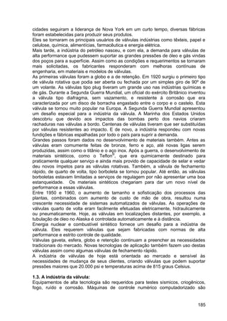 185
cidades seguiram a liderança de Nova York em um curto tempo, diversas fábricas
foram estabelecidas para produzir seus produtos.
Eles se tornaram os principais usuários de válvulas indústrias como têxteis, papel e
celulose, química, alimentícias, farmacêutica e energia elétrica.
Mais tarde, a indústria do petróleo nasceu, e com ela, a demanda para válvulas de
alta performance que pudessem suportar as grandes pressões de óleo e gás vindas
dos poços para a superfície. Assim como as condições e requerimentos se tornaram
mais solicitadas, os fabricantes responderam com melhoras contínuas de
engenharia, em materiais e modelos de válvulas.
As primeiras válvulas foram a globo e a de retenção. Em 1920 surgiu o primeiro tipo
de válvula rotativa que podia ser aberta ou fechada por um simples giro de 90º de
um volante. As válvulas tipo plug tiveram um grande uso nas indústrias químicas e
de gás. Durante a Segunda Guerra Mundial, um oficial do exército Britânico inventou
a válvula tipo diafragma, sem vazamento, e resistente à corrosão que era
caracterizada por um disco de borracha engastado entre o corpo e o castelo. Esta
válvula se tornou muito popular na Europa. A Segunda Guerra Mundial apresentou
um desafio especial para a indústria da válvula. A Marinha dos Estados Unidos
descobriu que devido aos impactos das bombas perto dos navios criaram
rachaduras nas válvulas a bordo. Centenas de válvulas tiveram que ser substituídas
por válvulas resistentes ao impacto. E de novo, a indústria respondeu com novas
fundições e fábricas espalhadas por todo o país para suprir a demanda.
Grandes passos foram dados no desenvolvimento de materiais também. Antes as
válvulas eram comumente feitas de bronze, ferro e aço, até novas ligas serem
produzidas, assim como o titânio e o aço inox. Após a guerra, o desenvolvimento de
materiais sintéticos, como o Teflon®
, que era quimicamente destinado para
praticamente qualquer serviço e ainda mais provido de capacidade de selar e vedar
deu novos ímpetos para as válvulas rotativas. Também, a válvula de fechamento
rápido, de quarto de volta, tipo borboleta se tornou popular. Até então, as válvulas
borboletas estavam limitadas a serviços de regulagem por não apresentar uma boa
estanqueidade. Os materiais sintéticos chegariam para dar um novo nível de
performance a essas válvulas.
Entre 1950 e 1960, o aumento de tamanho e sofisticação dos processos das
plantas, combinados com aumento de custo de mão de obra, resultou numa
crescente necessidade de sistemas automatizados de válvulas. As operações de
válvulas quarto de volta eram facilmente efetuadas eletricamente, hidraulicamente
ou pneumaticamente. Hoje, as válvulas em localizações distantes, por exemplo, a
tubulação de óleo no Alaska é controlada automaticamente e à distância.
Energia nuclear e combustível sintético fornece um desafio para a indústria de
válvula. Eles requerem válvulas que sejam fabricadas com normas de alta
performance e estrito controle de qualidade.
Válvulas gaveta, esfera, globo e retenção continuam a preencher as necessidades
tradicionais do mercado. Novas tecnologias de aplicação também fazem uso destas
válvulas assim como algumas válvulas de fechamento rápido.
A indústria de válvulas de hoje está orientada ao mercado e sensível às
necessidades de mudança de seus clientes, criando válvulas que podem suportar
pressões maiores que 20.000 psi e temperaturas acima de 815 graus Celsius.
1.3. A indústria da válvula:
Equipamentos de alta tecnologia são requeridos para testes sísmicos, criogênicos,
fogo, ruído e corrosão. Máquinas de controle numérico computadorizado são
 