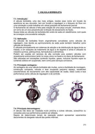 273
7. VÁLVULA BORBOLETA
7.1. Introdução:
A válvula borboleta, uma das mais antigas, recebe esse nome em função da
aparência se seu oburador, tem por função a regulagem e o bloqueio do fluxo em
uma tubulação e pode trabalhar em várias posições de fechamento parcial.
O fechamento da válvula é feito pela rotação de uma peça circular, chamada disco,
em torno de um eixo perpendicular à direção de escoamento do fluido.
Quase todas as válvulas de borboleta têm anéis de sede em elastômeros, com quais
se consegue uma excelente vedação.
7.2. Aplicação:
As válvulas de borboleta foram originalmente concebidas como válvulas de
regulagem, mas devido ao aprimoramento da sede pode também trabalhar como
válvulas de bloqueio.
É utilizada principalmente em sistemas de adução e de distribuição de água bruta ou
tratada, e em estações de tratamento de água e de esgotos e ainda é utilizada na
indústria química, petroquímica, farmacêutica e alimentícia.
Podem ser usadas em serviços de alta corrosão pois existem válvulas com
revestimento anticorrosivo tanto no corpo como na haste e no disco de fechamento.
São utilizadas em tubulações contendo líquidos, gases, inclusive líquidos sujos ou
contendo sólidos em suspensão, bem como para serviços corrosivos.
7.3. Principais vantagens:
As vantagens de uma válvula borboleta são muitas, como a facilidade de montagem,
construção compacta, robusta e leve ocupando pequeno espaço, excelentes
características de escoamento com alta capacidade de vazão, baixo custo e boa
performance como válvula de regulagem e de controle.
7.4. Principais desvantagens:
A válvula não deve ser instalada muito próxima a outras válvulas, acessórios ou
conexões pois sua performance poderá ser afetada.
Depois de determinado tempo de operação podem apresentar vazamentos
decorrentes do desgaste natural das partes internas.
 