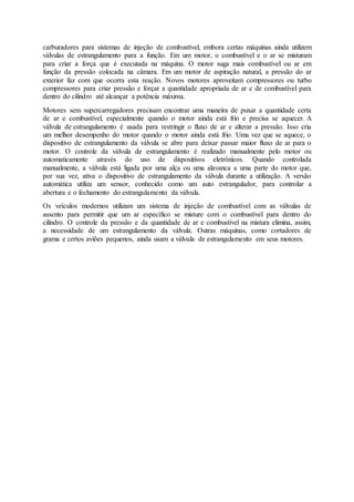 carburadores para sistemas de injeção de combustível, embora certas máquinas ainda utilizem
válvulas de estrangulamento para a função. Em um motor, o combustível e o ar se misturam
para criar a força que é executada na máquina. O motor suga mais combustível ou ar em
função da pressão colocada na câmara. Em um motor de aspiração natural, a pressão do ar
exterior faz com que ocorra esta reação. Novos motores aproveitam compressores ou turbo
compressores para criar pressão e forçar a quantidade apropriada de ar e de combustível para
dentro do cilindro até alcançar a potência máxima.
Motores sem supercarregadores precisam encontrar uma maneira de puxar a quantidade certa
de ar e combustível, especialmente quando o motor ainda está frio e precisa se aquecer. A
válvula de estrangulamento é usada para restringir o fluxo de ar e alterar a pressão. Isso cria
um melhor desempenho do motor quando o motor ainda está frio. Uma vez que se aquece, o
dispositivo de estrangulamento da válvula se abre para deixar passar maior fluxo de ar para o
motor. O controle da válvula de estrangulamento é realizado manualmente pelo motor ou
automaticamente através do uso de dispositivos eletrônicos. Quando controlada
manualmente, a válvula está ligada por uma alça ou uma alavanca a uma parte do motor que,
por sua vez, ativa o dispositivo de estrangulamento da válvula durante a utilização. A versão
automática utiliza um sensor, conhecido como um auto estrangulador, para controlar a
abertura e o fechamento do estrangulamento da válvula.
Os veículos modernos utilizam um sistema de injeção de combustível com as válvulas de
assento para permitir que um ar específico se misture com o combustível para dentro do
cilindro. O controle da pressão e da quantidade de ar e combustível na mistura elimina, assim,
a necessidade de um estrangulamento da válvula. Outras máquinas, como cortadores de
grama e certos aviões pequenos, ainda usam a válvula de estrangulamento em seus motores.
 