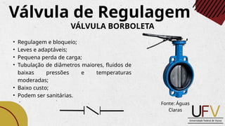 • Regulagem e bloqueio;
• Leves e adaptáveis;
• Pequena perda de carga;
• Tubulação de diâmetros maiores, fluidos de
baixas pressões e temperaturas
moderadas;
• Baixo custo;
• Podem ser sanitárias.
Válvula de Regulagem
VÁLVULA BORBOLETA
Fonte: Águas
Claras
 