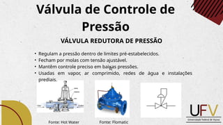 Válvula de Controle de
Pressão
VÁLVULA REDUTORA DE PRESSÃO
• Regulam a pressão dentro de limites pré-estabelecidos.
• Fecham por molas com tensão ajustável.
• Mantêm controle preciso em baixas pressões.
• Usadas em vapor, ar comprimido, redes de água e instalações
prediais.
Fonte: Flomatic
ic
Fonte: Hot Water
 