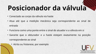 Posicionador da válvula
• Conectado ao corpo da válvula via haste
• Atua até que a medição mecânica seja correspondente ao sinal de
entrada
• Funciona como uma ponte entre o sinal do atuador e a válvula em si
• Garante que o obturador e a haste estejam exatamente na posição
correspondente ao sinal
⚬ Atrito ou histerese, por exemplo
 
