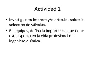 Actividad 1Investigue en internet y/o artículos sobre la selección de válvulas.En equipos, defina la importancia que tiene este aspecto en la vida profesional del ingeniero químico.