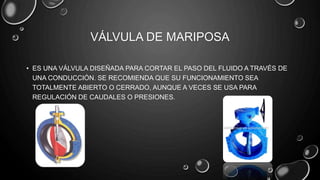 VÁLVULA DE MARIPOSA
• ES UNA VÁLVULA DISEÑADA PARA CORTAR EL PASO DEL FLUIDO A TRAVÉS DE
UNA CONDUCCIÓN. SE RECOMIENDA QUE SU FUNCIONAMIENTO SEA
TOTALMENTE ABIERTO O CERRADO, AUNQUE A VECES SE USA PARA
REGULACIÓN DE CAUDALES O PRESIONES.
 
